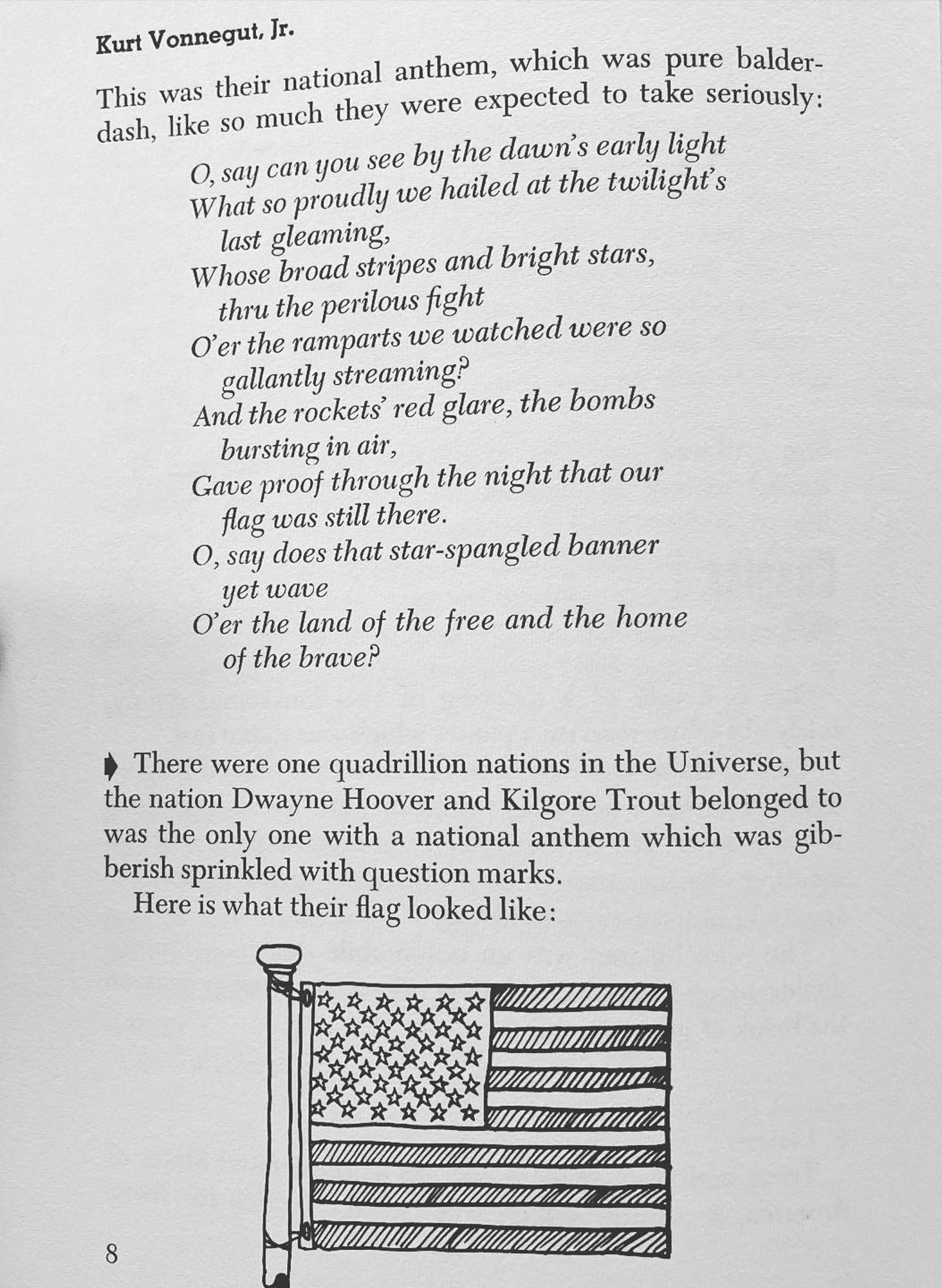 E
K
OV lib
and
all
SEen
T
take val lear exist deal
DELAC
Kurt Vonnegut, Ir.
This was their national anthem, which was pure balder-dash, like so much they were expected to take seriously:
O, say can you see by the dawn's early light What so proudly we hailed at the twilight's last gleaming,
Whose broad stripes and bright stars, thru the perilous fight
Ơer the ramparts we watched were so gallantly streaming?
And the rockets' red glare, the bombs bursting in air,
Gave proof through the night that our flag was still there.
O, say does that star-spangled banner yet wave
O'er the land of the free and the home of the brave?
* There were one quadrillion nations in the Universe, but the nation Dwayne Hoover and Kilgore Trout belonged to was the only one with a national anthem which was gibberish sprinkled with question marks.
Here is what their flag looked like:
众
8