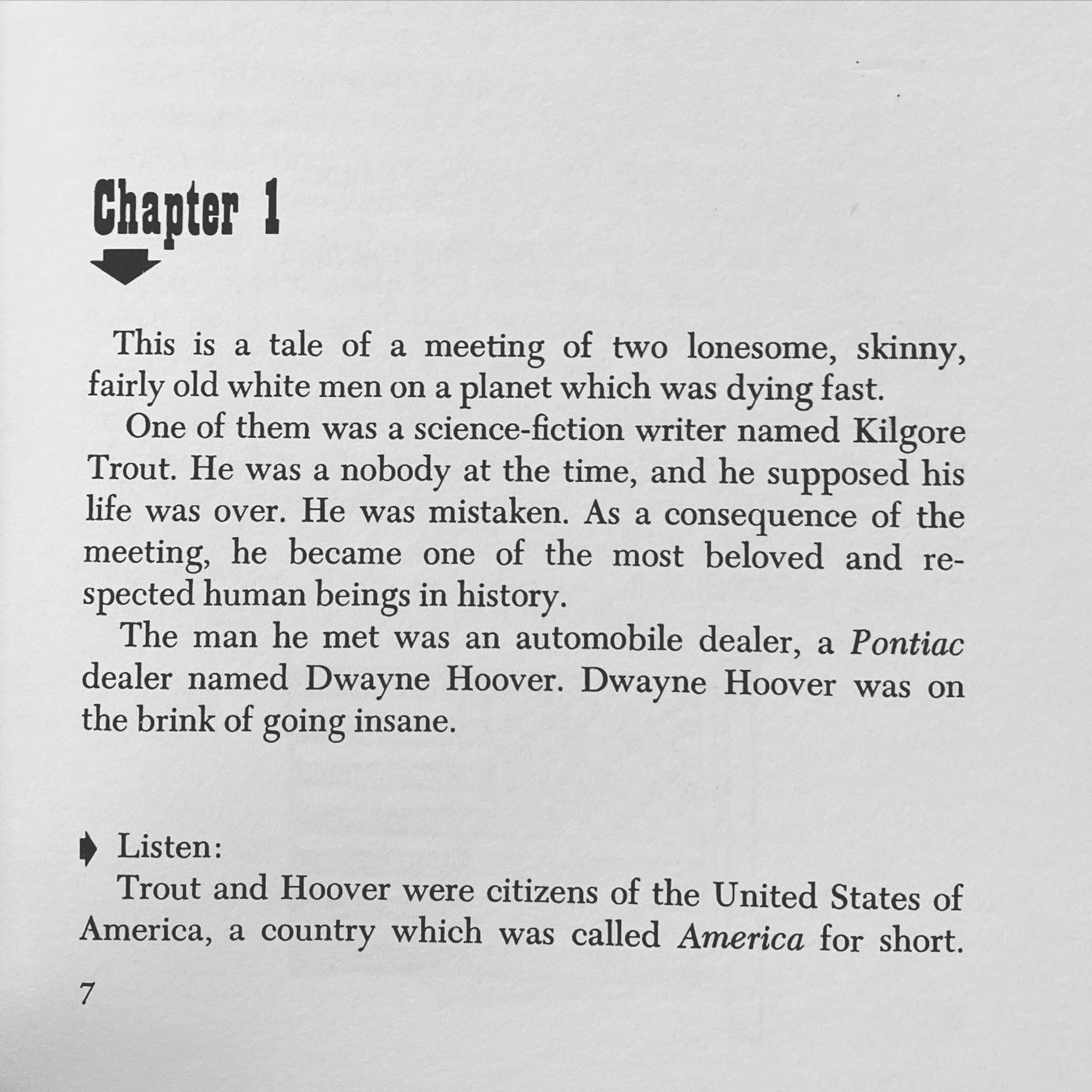 chapter 1
This is a tale of a meeting of two lonesome, skinny, fairly old white men on a planet which was dying fast.
One of them was a science-fiction writer named Kilgore Trout. He was a nobody at the time, and he supposed his life was over. He was mistaken. As a consequence of the meeting, he became one of the most beloved and respected human beings in history.
The man he met was an automobile dealer, a Pontiac dealer named Dwayne Hoover. Dwayne Hoover was on the brink of going insane.
• Listen:
Trout and Hoover were citizens of the United States of America, a country which was called America for short.
7