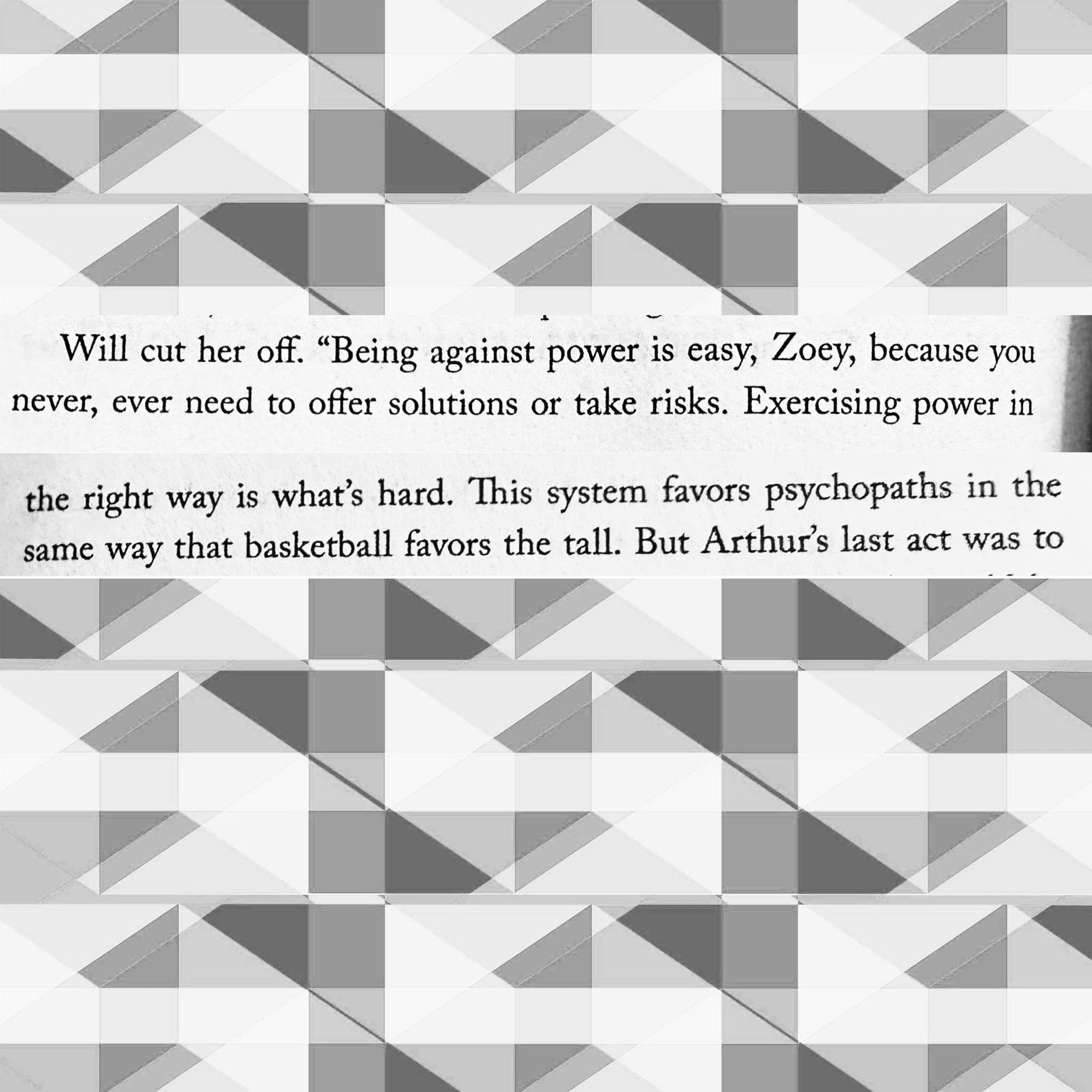 Will cut her off. "Being against power is easy, Zoey, because you never, ever need to offer solutions or take risks. Exercising power in
the right way is what's hard. This system favors psychopaths in the same way that basketball favors the tall.