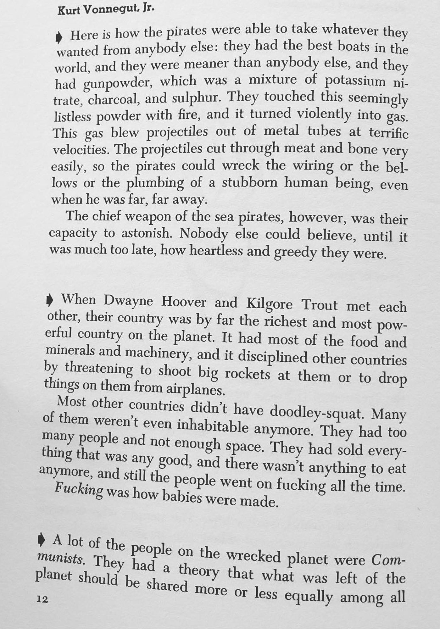 Kurt Vonnegut, Jr.
* Here is how the pirates were able to take whatever they wanted from anybody else: they had the best boats in the world, and they were meaner than anybody else, and they had gunpowder, which was a mixture of potassium ni-trate, charcoal, and sulphur. They touched this seemingly listless powder with fire, and it turned violently into gas.
This gas blew projectiles out of metal tubes at terrific velocities. The projectiles cut through meat and bone very easily, so the pirates could wreck the wiring or the bellows or the plumbing of a stubborn human being, even when he was far, far away.
The chief weapon of the sea pirates, however, was their capacity to astonish. Nobody else could believe, until it was much too late, how heartless and greedy they were.
• When Dwayne Hoover and Kilgore Trout met each other, their country was by far the richest and most powerful country on the planet. It had most of the food and minerals and machinery, and it disciplined other countries