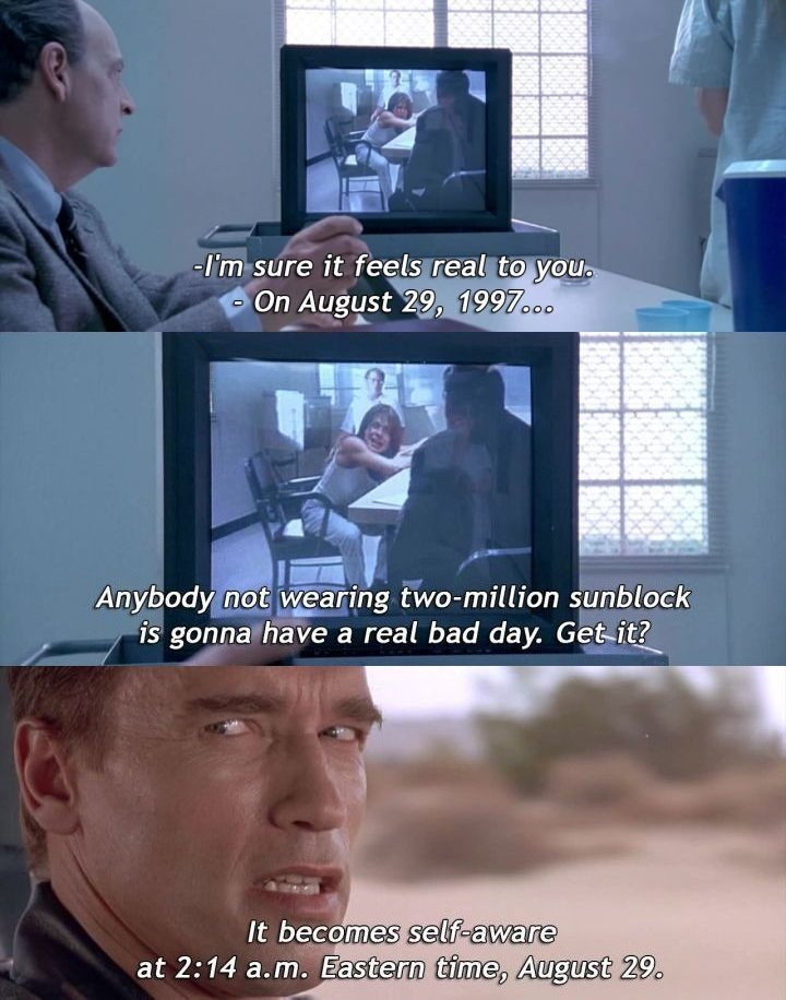 3 Screenshots from the movie "Terminator 2: Judgment Day" (1991): First, a man in a suit sits in a clinical, white-walled room watching a TV monitor that displays a woman in a white tank top sitting at a table across from another man; the subtitle reads "- I'm sure it feels real to you. - On August 29, 1997...". Second, a close-up of the TV monitor shows the same woman and man in the interview room, with the subtitle "anyone not wearing two-million sunblock is gonna have a real bad day. Get it?". Third, the terminator is driving a car through a desert looking at a passenger with the subtitle "The computer becomes self-aware at 2:14 a.m. Eastern time, August 29."