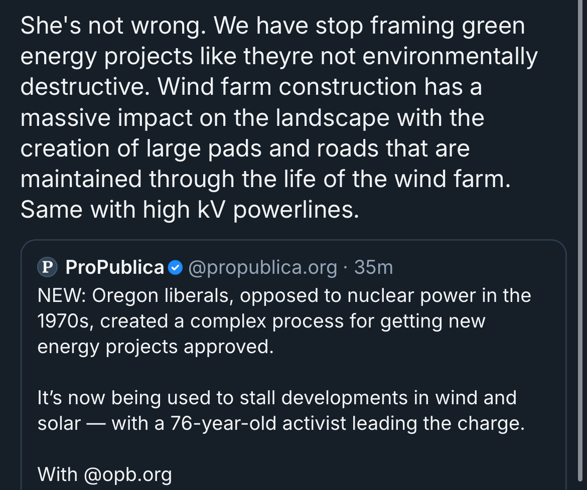 Quotepost of a Propublica article with: “She’s not wrong, we have to stop framing green energy projects like they’re not environmentally destructive. Wind farm construction has a massive impact on the landscape with the creation of large pads and roads maintained through the life of the wind farm, same with high kV power lines