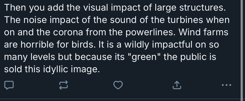 Then you add the visual impact of large structures. The noise impact of the sound of the turbines when on and the corona from the powerlines. Wind farms are horrible for birds. It is wildly impactful on so many levels but because it’s “green” the public is sold this idyllic image”