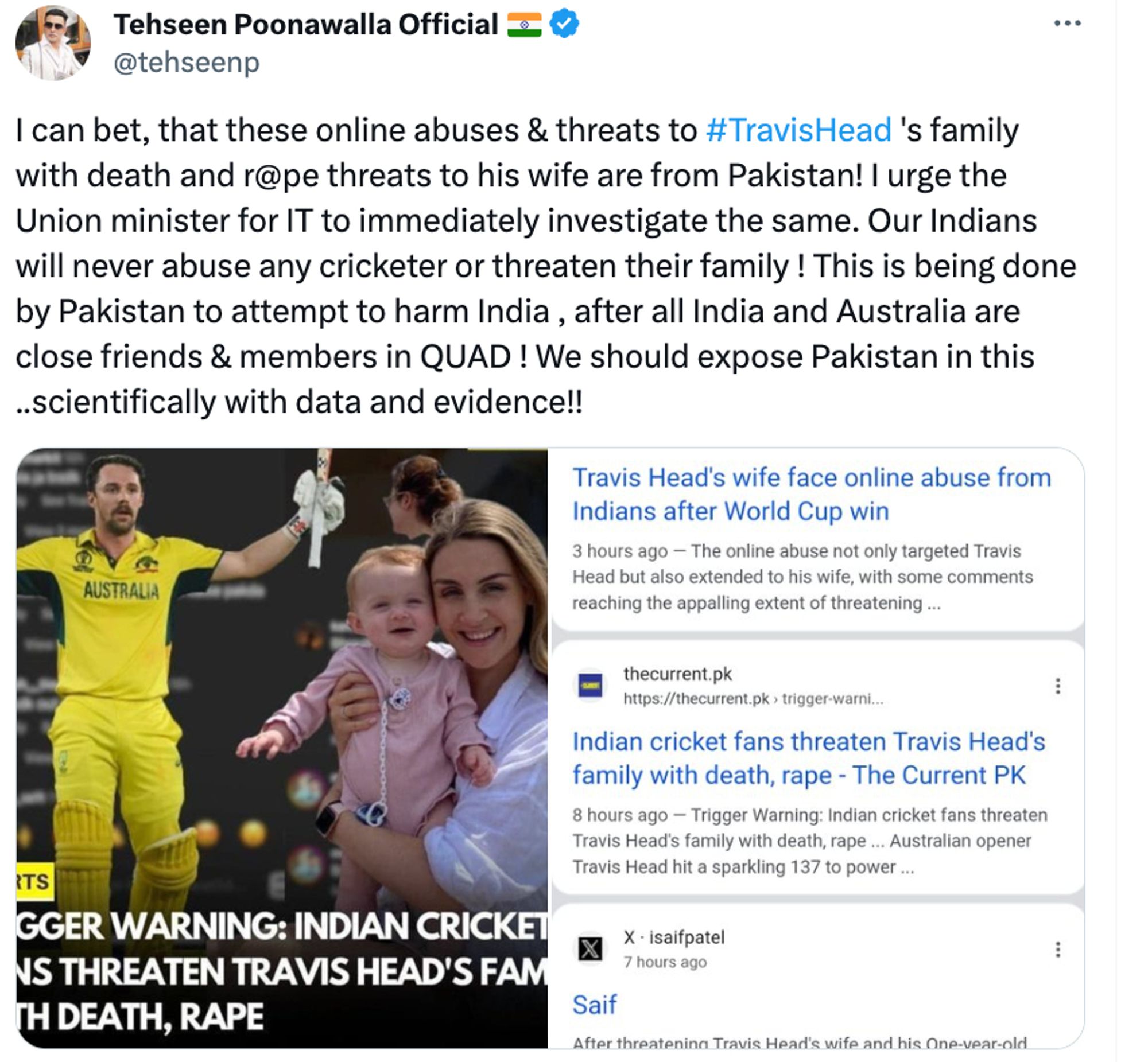 Tehseen Poonawalla Official 🇮🇳
@tehseenp
I can bet, that these online abuses & threats to #TravisHead 's family with death and r@pe threats to his wife are from Pakistan! I urge the Union minister for IT to immediately investigate the same. Our Indians will never abuse any cricketer or threaten their family ! This is being done by Pakistan to attempt to harm India , after all India and Australia are close friends & members in QUAD ! We should expose Pakistan in this ..scientifically with data and evidence!!