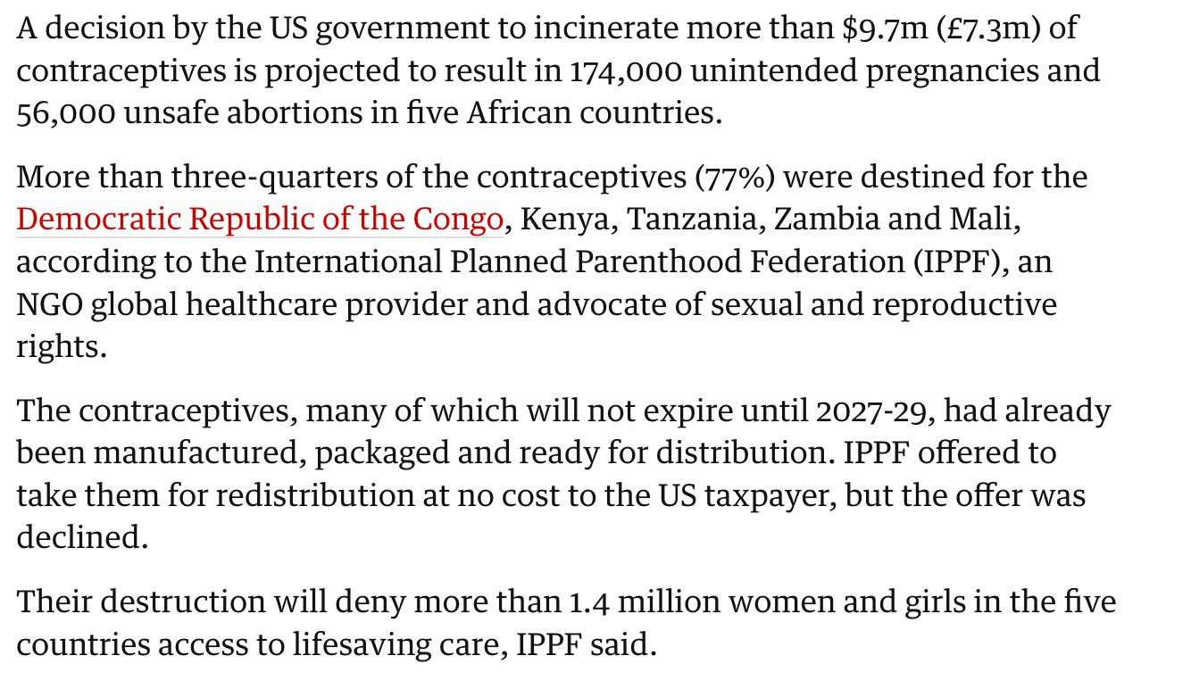 A decision by the US government to incinerate more than $9.7m (£7.3m) of contraceptives is projected to result in 174,000 unintended pregnancies and 56,000 unsafe abortions in five African countries.

More than three-quarters of the contraceptives (77%) were destined for the Democratic Republic of the Congo, Kenya, Tanzania, Zambia and Mali, according to the International Planned Parenthood Federation (IPPF), an NGO global healthcare provider and advocate of sexual and reproductive rights.

The contraceptives, many of which will not expire until 2027-29, had already been manufactured, packaged and ready for distribution. IPPF offered to take them for redistribution at no cost to the US taxpayer, but the offer was declined.

Their destruction will deny more than 1.4 million women and girls in the five countries access to lifesaving care, IPPF said.