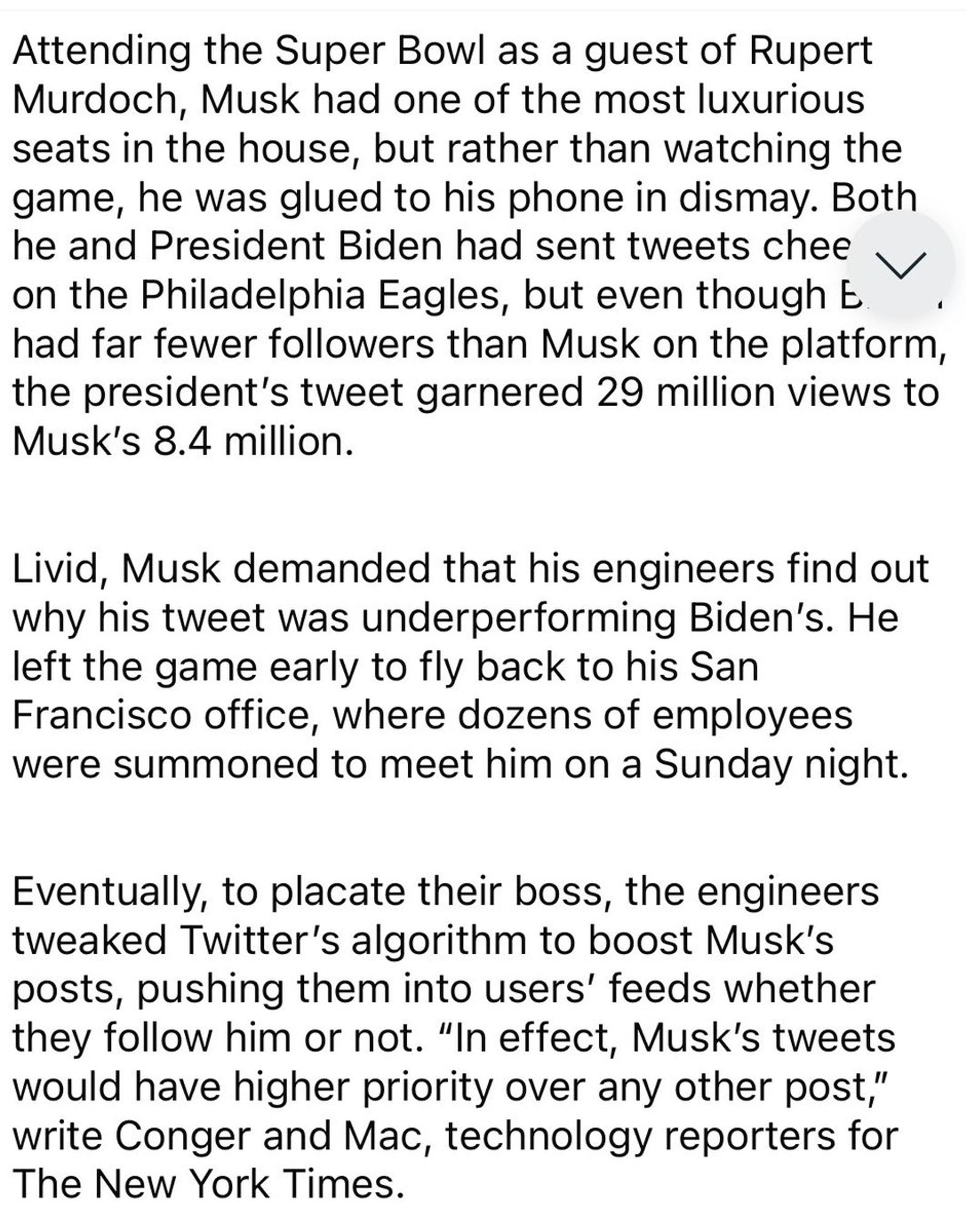 Attending the Super Bowl as a guest of Rupert Murdoch, Musk has one of the luxurious seats in the house, but rather than watching the game, he was glued to his phone in dismay. Both he and President Biden had sent tweets cheered on the Philly Eagles, but even though Biden had far fewer followers than Musk on the platform, the president's tweet garnered 29 million views to Musk's 8.4 million. Livid, Musk demanded that his engineers find out why his tweet was underperforming Biden's. He left the game early to go back to his San Francisco office, where dozens of employees were summoned to meet him on a Sunday night. Eventually, to placate their boss, the engineers tweaked Twitter's algorithm to boost Musk's posts, pushing them into user's feeds whether they follow him or not. "In effect, Musk's tweets would have higher priority over any other post," write Conger and Mac, technology reporters for the NYT