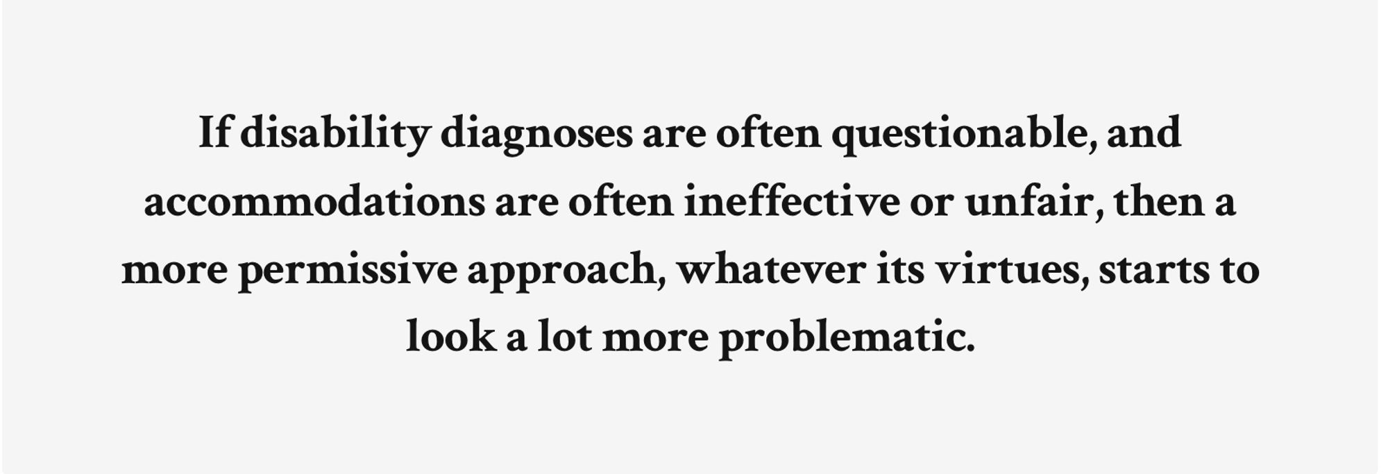 If disability diagnoses are often questionable, and accommodations are often ineffective or unfair, then a more permissive approach, whatever its virtues, starts to look a lot more problematic.