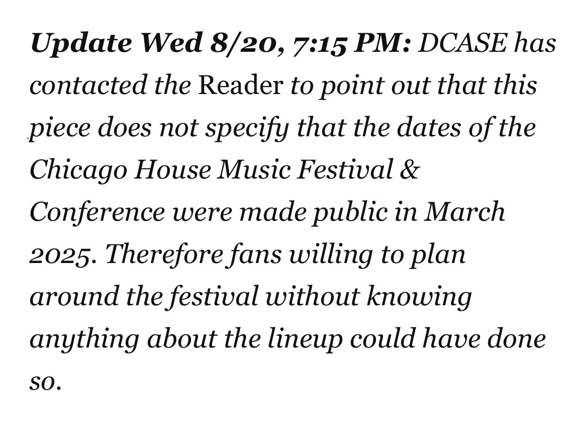 Update Wed 8/20, 7:15 PM: DCASE has contacted the Reader to point out that this piece does not specify that the dates of the Chicago House Music Festival & Conference were made public in March 2025. Therefore fans willing to plan around the festival without knowing anything about the lineup could have done so.