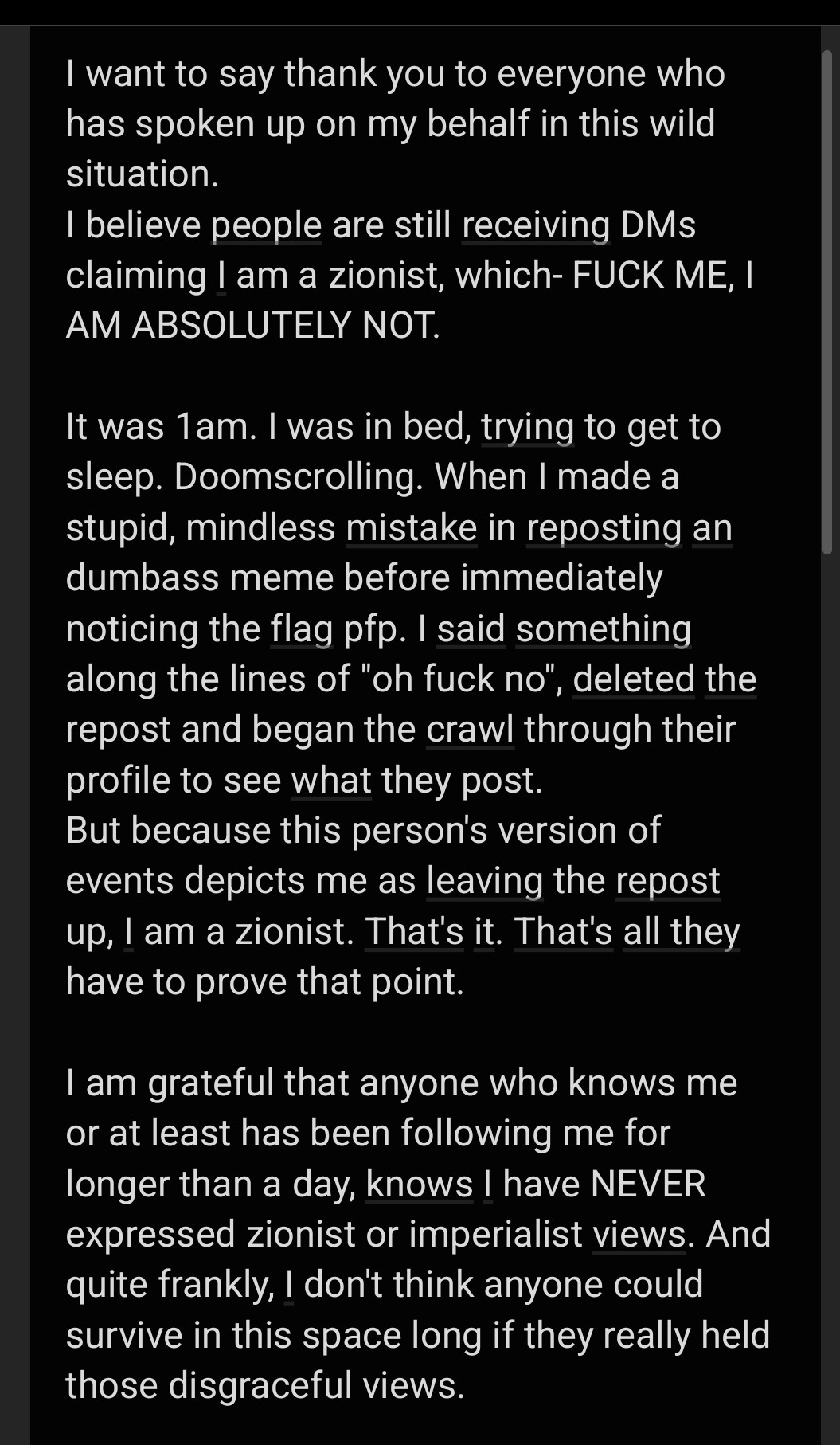 I want to say thank you to everyone who has spoken up on my behalf in this wild situation.
I believe people are still receiving DMs claiming I am a zionist, which- FUCK ME, I AM ABSOLUTELY NOT.

It was 1am. I was in bed, trying to get to sleep. Doomscrolling. When I made a stupid, mindless mistake in reposting an dumbass meme before immediately noticing the flag pfp. I said something along the lines of "oh fuck no", deleted the repost and began the crawl through their profile to see what they post.
But because this person's version of events depicts me as leaving the repost up, I am a zionist. That's it. That's all they have to prove that point.

I am grateful that anyone who knows me or at least has been following me for longer than a day, knows I have NEVER expressed zionist or imperialist views. And quite frankly, I don't think anyone could survive in this space long if they really held those disgraceful views