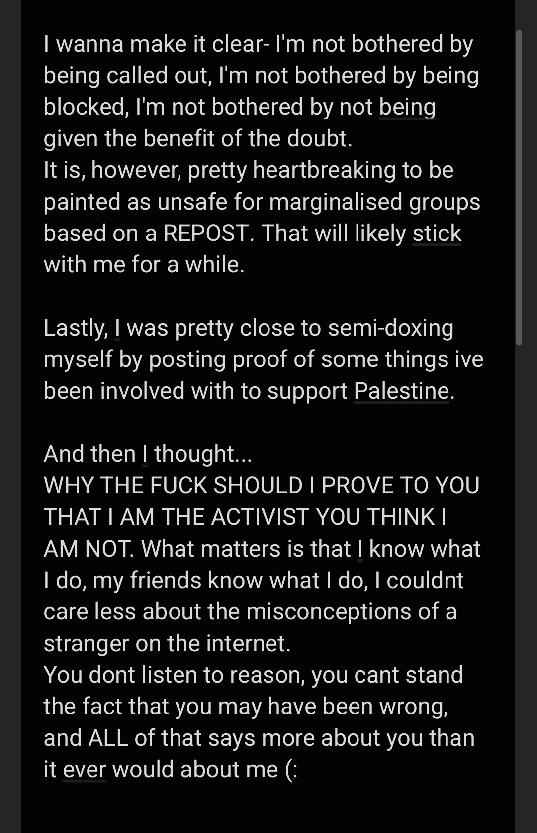 I wanna make it clear- I'm not bothered by being called out, I'm not bothered by being blocked, I'm not bothered by not being given the benefit of the doubt.
It is, however, pretty heartbreaking to be painted as unsafe for marginalised groups based on a REPOST. That will likely stick with me for a while.

Lastly, I was pretty close to semi-doxing myself by posting proof of some things ive been involved with to support Palestine.

And then I thought...
WHY THE FUCK SHOULD I PROVE TO YOU THAT I AM THE ACTIVIST YOU THINK I AM NOT. What matters is that I know what I do, my friends know what I do, I couldnt care less about the misconceptions of a stranger on the internet.
You dont listen to reason, you cant stand the fact that you may have been wrong, and ALL of that says more about you than it ever would about me (: 
