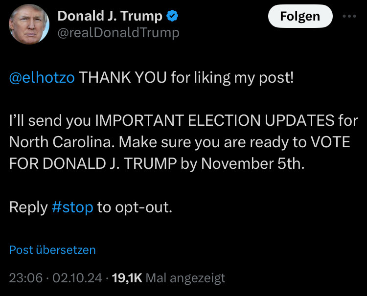 Screenshot Tweet von Donald Trump:

Donald J. Trump 
@realDonaldTrump

„@elhotzo THANK YOU for liking my post!
I'll send you IMPORTANT ELECTION UPDATES for North Carolina. Make sure you are ready to VOTE FOR DONALD J. TRUMP by November 5th.
Reply #stop to opt-out.“

23:06 • 02.10.24 • 19,1K Mal angezeigt