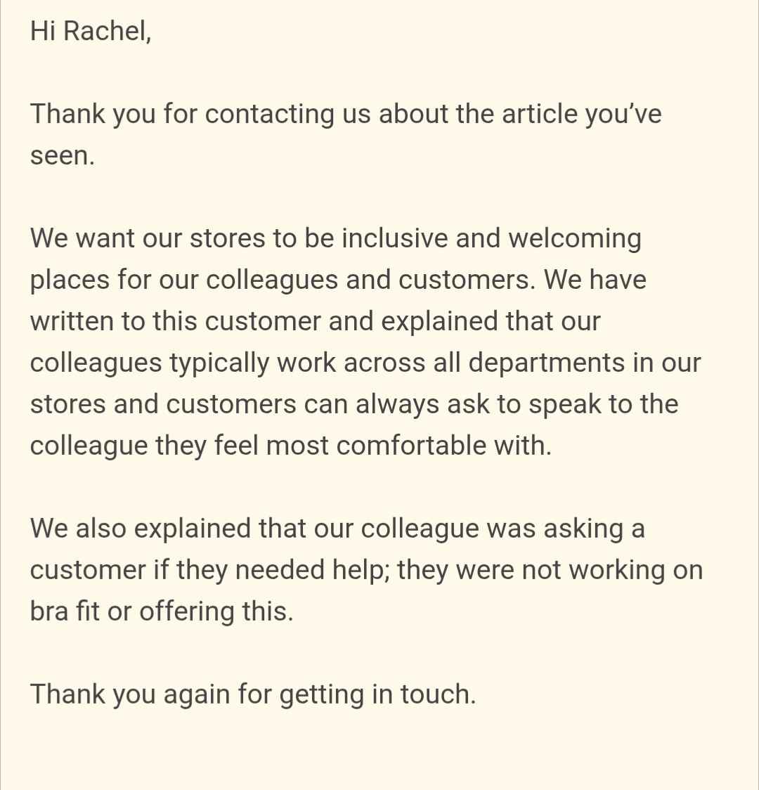 Screenshot of an email: Hi Rachel,
 
Thank you for contacting us about the article you’ve seen.
 
We want our stores to be inclusive and welcoming places for our colleagues and customers. We have written to this customer and explained that our colleagues typically work across all departments in our stores and customers can always ask to speak to the colleague they feel most comfortable with.
 
We also explained that our colleague was asking a customer if they needed help; they were not working on bra fit or offering this.
 
Thank you again for getting in touch.