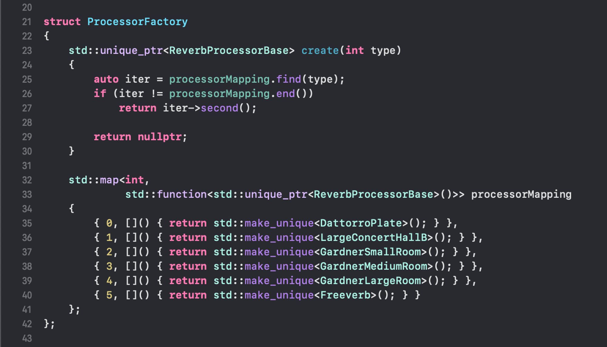 C++ code in Xcode:

struct ProcessorFactory
{
    std::unique_ptr<ReverbProcessorBase> create(int type)
    {
        auto iter = processorMapping.find(type);
        if (iter != processorMapping.end())
            return iter->second();
        
        return nullptr;
    }
    
    std::map<int,
             std::function<std::unique_ptr<ReverbProcessorBase>()>> processorMapping
    {
        { 0, []() { return std::make_unique<DattorroPlate>(); } },
        { 1, []() { return std::make_unique<LargeConcertHallB>(); } },
        { 2, []() { return std::make_unique<GardnerSmallRoom>(); } },
        { 3, []() { return std::make_unique<GardnerMediumRoom>(); } },
        { 4, []() { return std::make_unique<GardnerLargeRoom>(); } },
        { 5, []() { return std::make_unique<Freeverb>(); } }
    };
};