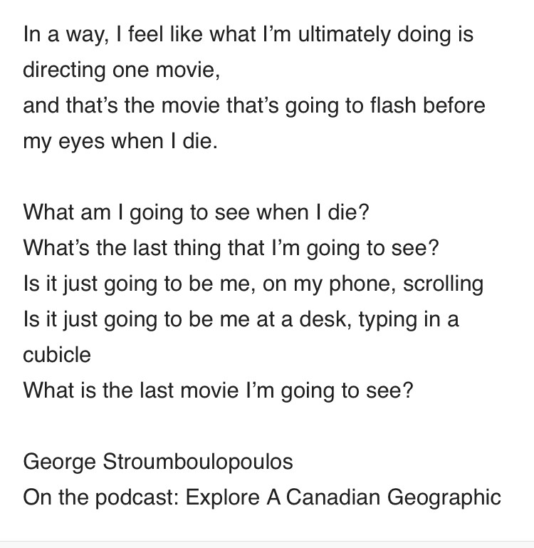 In a way, I feel like what I’m ultimately doing is directing one movie,
and that’s the movie that’s going to flash before my eyes when I die.
 
What am I going to see when I die?
What’s the last thing that I’m going to see?
Is it just going to be me, on my phone, scrolling
Is it just going to be me at a desk, typing in a cubicle
What is the last movie I’m going to see?