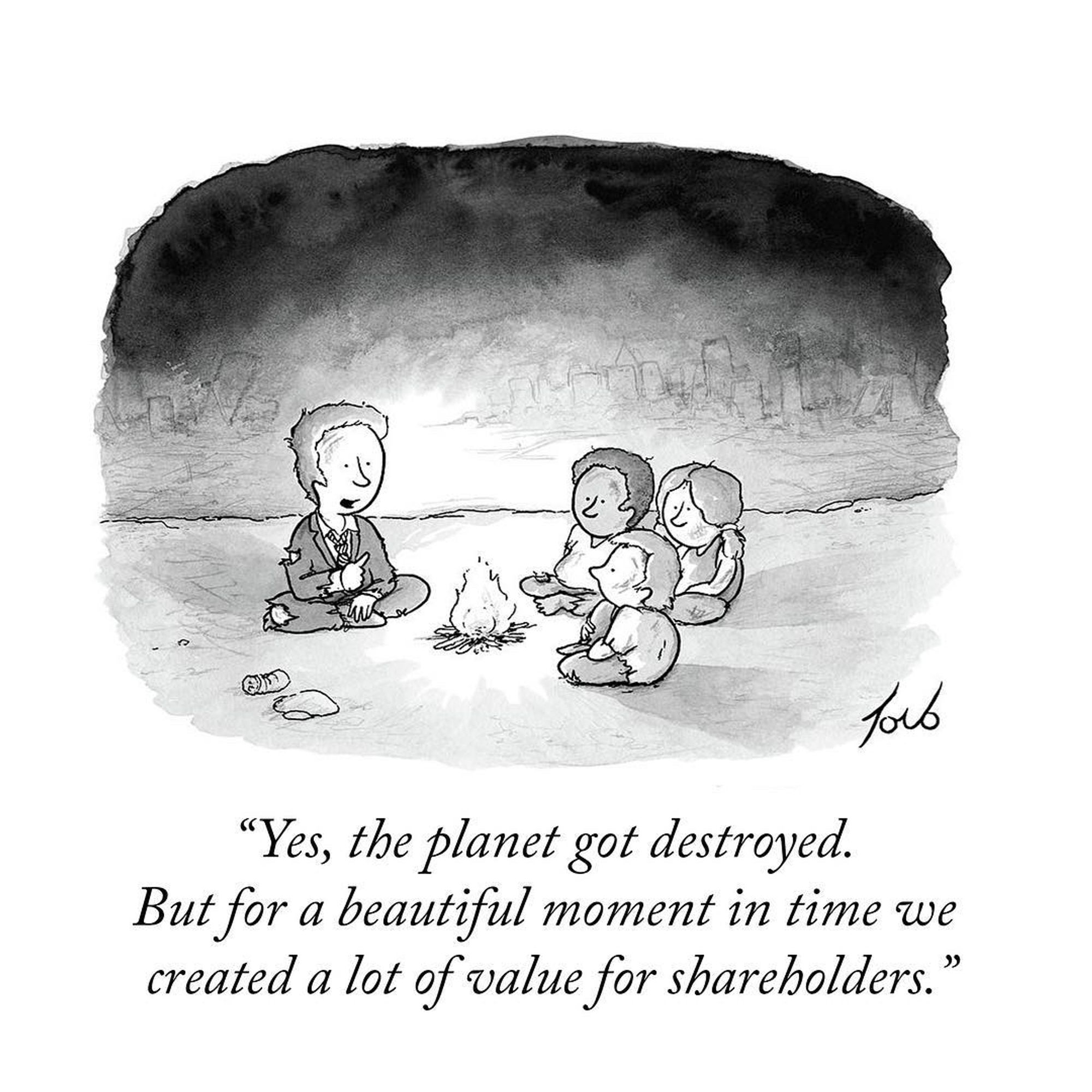 Tom Toro made a beautiful comic still with three kids huddled around a fire listening to a White man in the tattered suit of Capitalism.  He says whistfully ""Yes, the planet got destroyed.

But for a beautiful moment in time we
created a lot of value for shareholders."

He's teaching us about priorities and time and consumption for profit without care for extraneous cost.