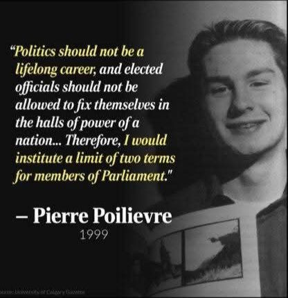 "Politics should not be a lifelong career, and elected officials should not be allowed to fix themselves in the halls of power of a nation... Therefore, I would institute a limit of two terms for members of Parliament" - Pierre Poilievre 1990