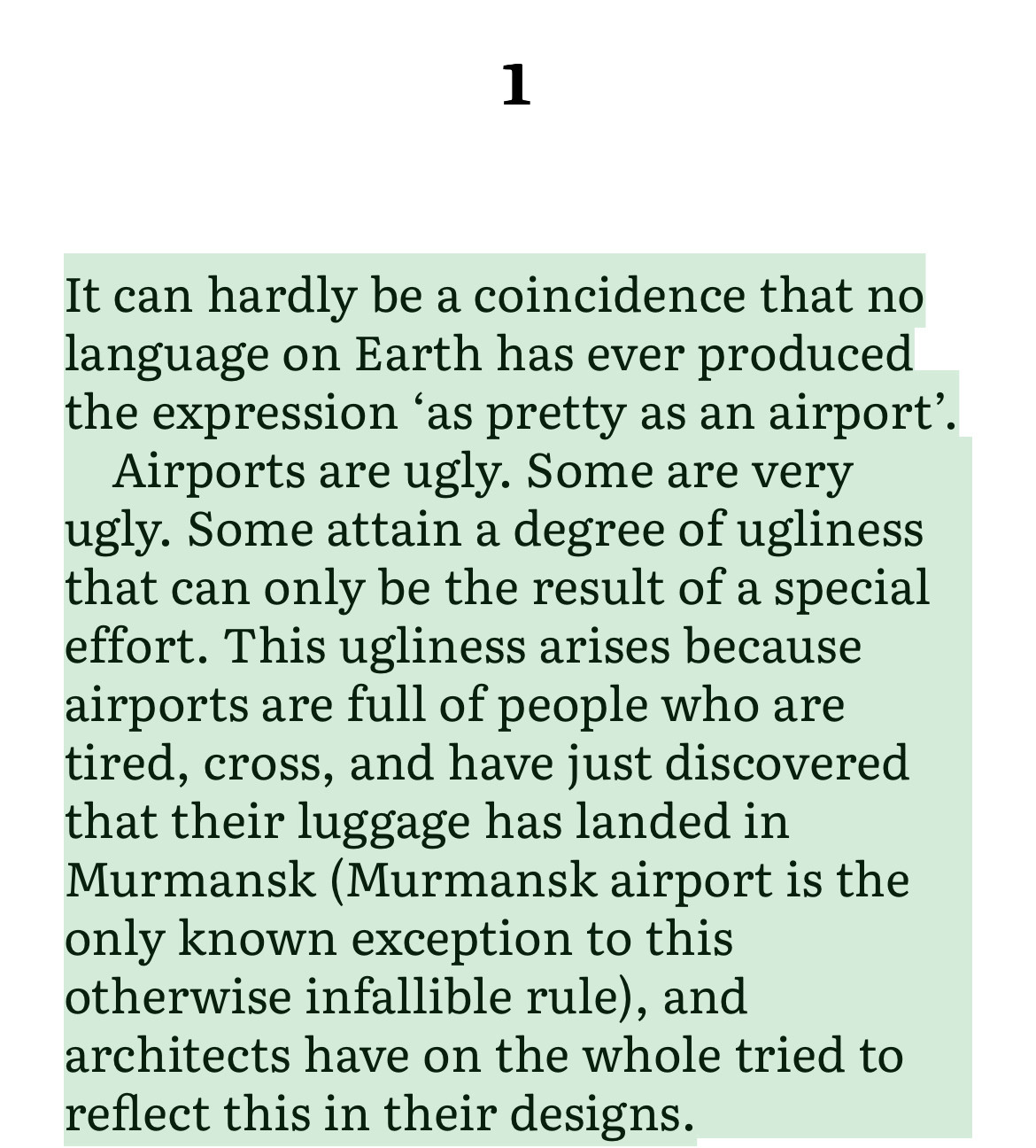 It can hardly be a coincidence that no language on Earth has ever produced the expression 'as pretty as an airport'.
Airports are ugly. Some are very ugly. Some attain a degree of ugliness that can only be the result of a special effort. This ugliness arises because airports are full of people who are tired, cross, and have just discovered that their luggage has landed in Murmansk (Murmansk airport is the only known exception to this otherwise infallible rule), and architects have on the whole tried to reflect this in their designs.