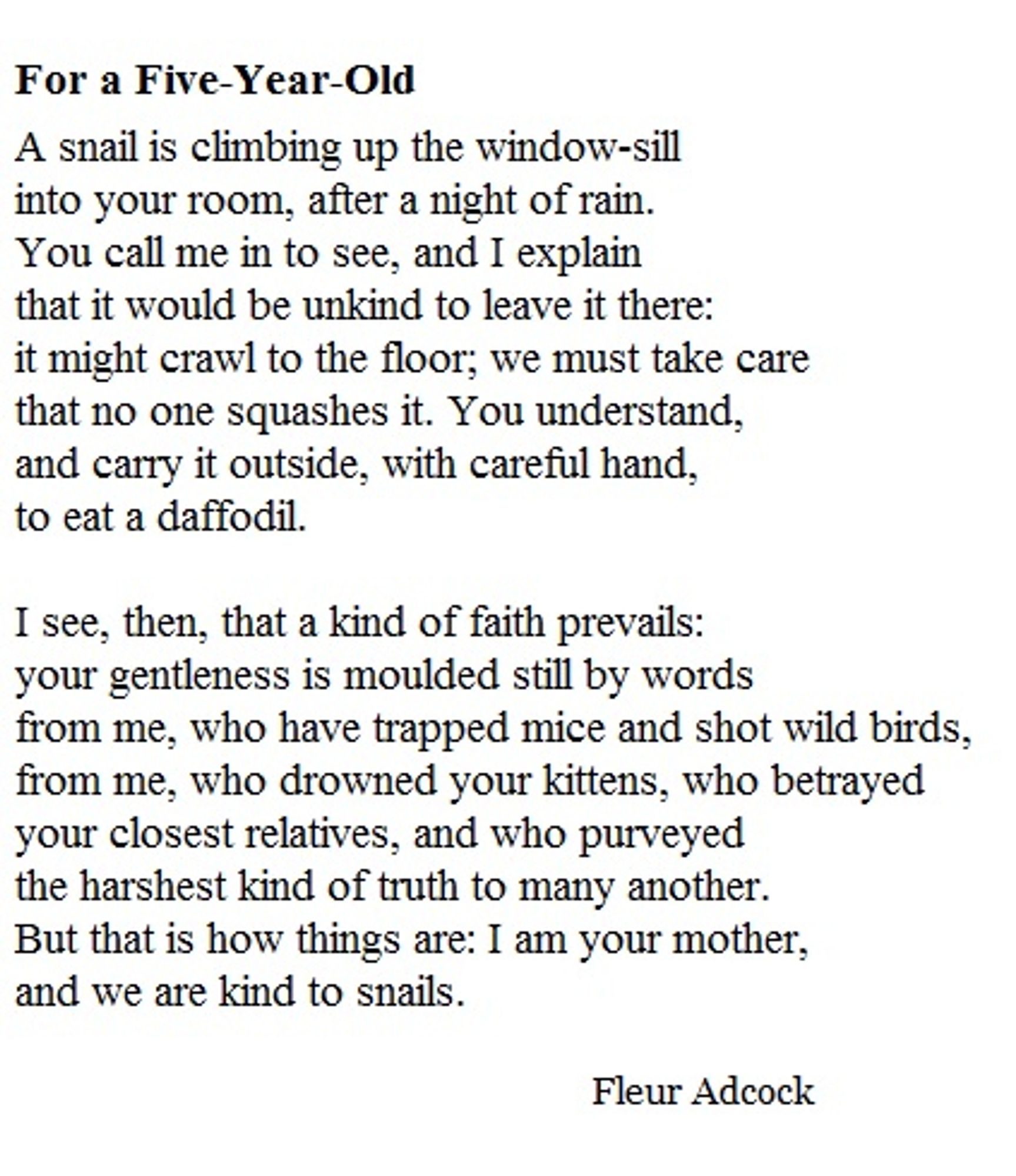 For a Five-Year-Old

A snail is climbing up the window-sill
into your room, after a night of rain.
You call me in to see, and I explain
that it would be unkind to leave it there:
it might crawl to the floor; we must take care
that no one squashes it. You understand,
and carry it outside, with careful hand,
to eat a daffodil.

I see, then, that a kind of faith prevails:
your gentleness is moulded still by words
from me, who have trapped mice and shot wild birds,
from me, who drowned your kittens, who betrayed
your closest relatives, and who purveyed
the harshest kind of truth to many another.
But that is how things are: I am your mother,
and we are kind to snails.

Fleur Adcock