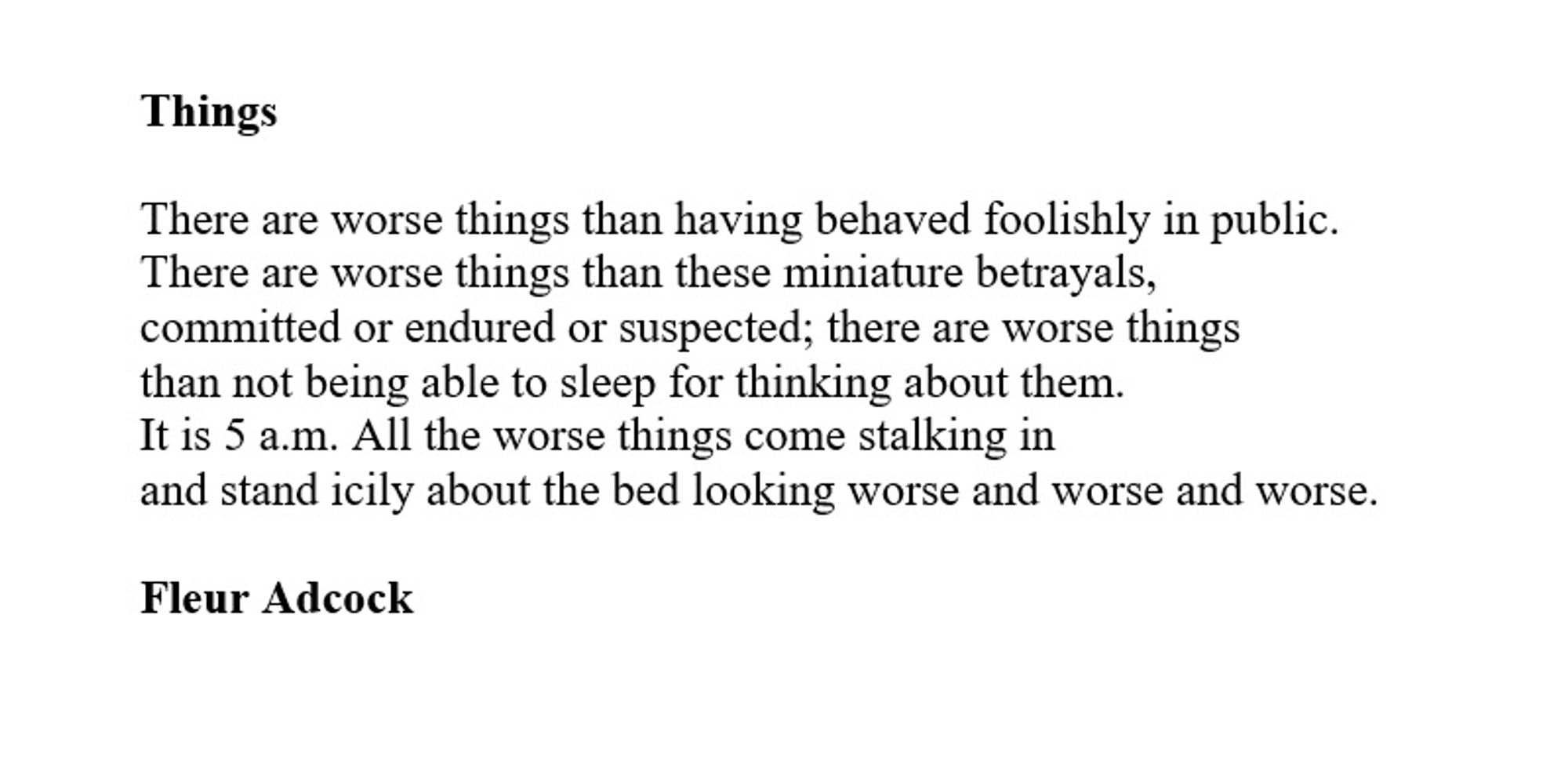 Things

There are worse things than having behaved foolishly in public.
There are worse things than these miniature betrayals,
committed or endured or suspected; there are worse things
than not being able to sleep for thinking about them.
It is 5 a.m. All the worse things come stalking in
and stand icily about the bed looking worse and worse and worse.

Fleur Adcock