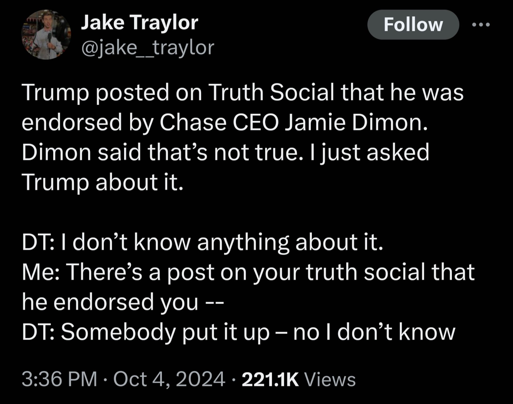 Jake Traylor @jake__traylor_ Follow Trump posted on Truth Social that he was endorsed by Chase CEO Jamie Dimon. Dimon said that's not true. I just asked Trump about it. DT: I don't know anything about it. Me: There's a post on your truth social that he endorsed you -- DT: Somebody put it up - no I don't know