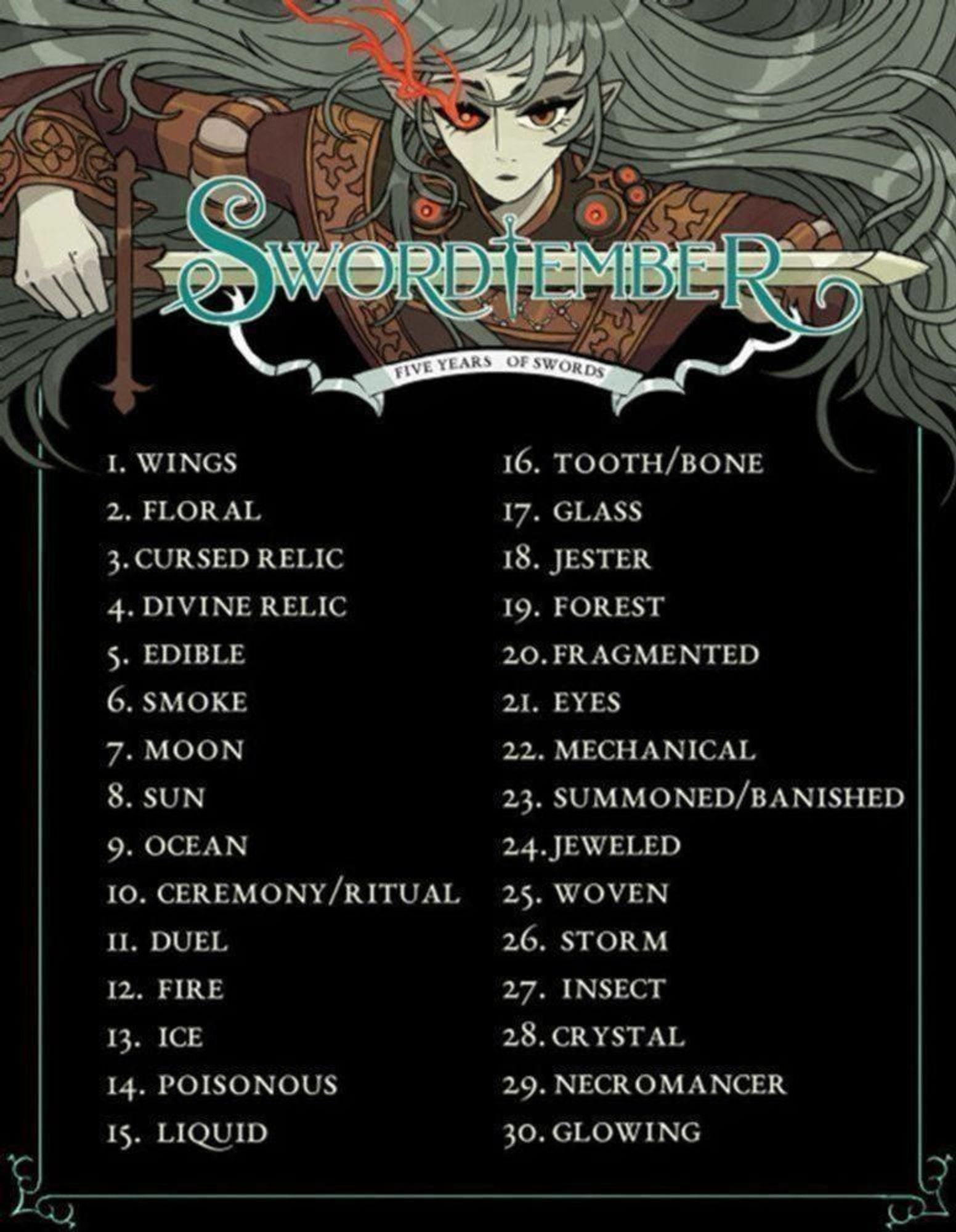 Swordtember 2024 prompt list, with the following prompts:

1. wings, 2. floral 3. cursed relic, 4. divine relic, 5. edible, 6. smoke, 7. moon, 8. sun, 9. ocean, 10. ceremony/ritual, 11. duel, 12. fire, 13. ice, 14. poisonous, 15. liquid, 16. tooth/bone, 17. glass, 18. jester, 19. forest, 20. fragmented, 21. eyes, 22. mechanical, 23. summoned/banished, 24. jeweled, 25. woven, 26. storm, 27. insect, 28. crystal, 29. necromancer, 30. glowing