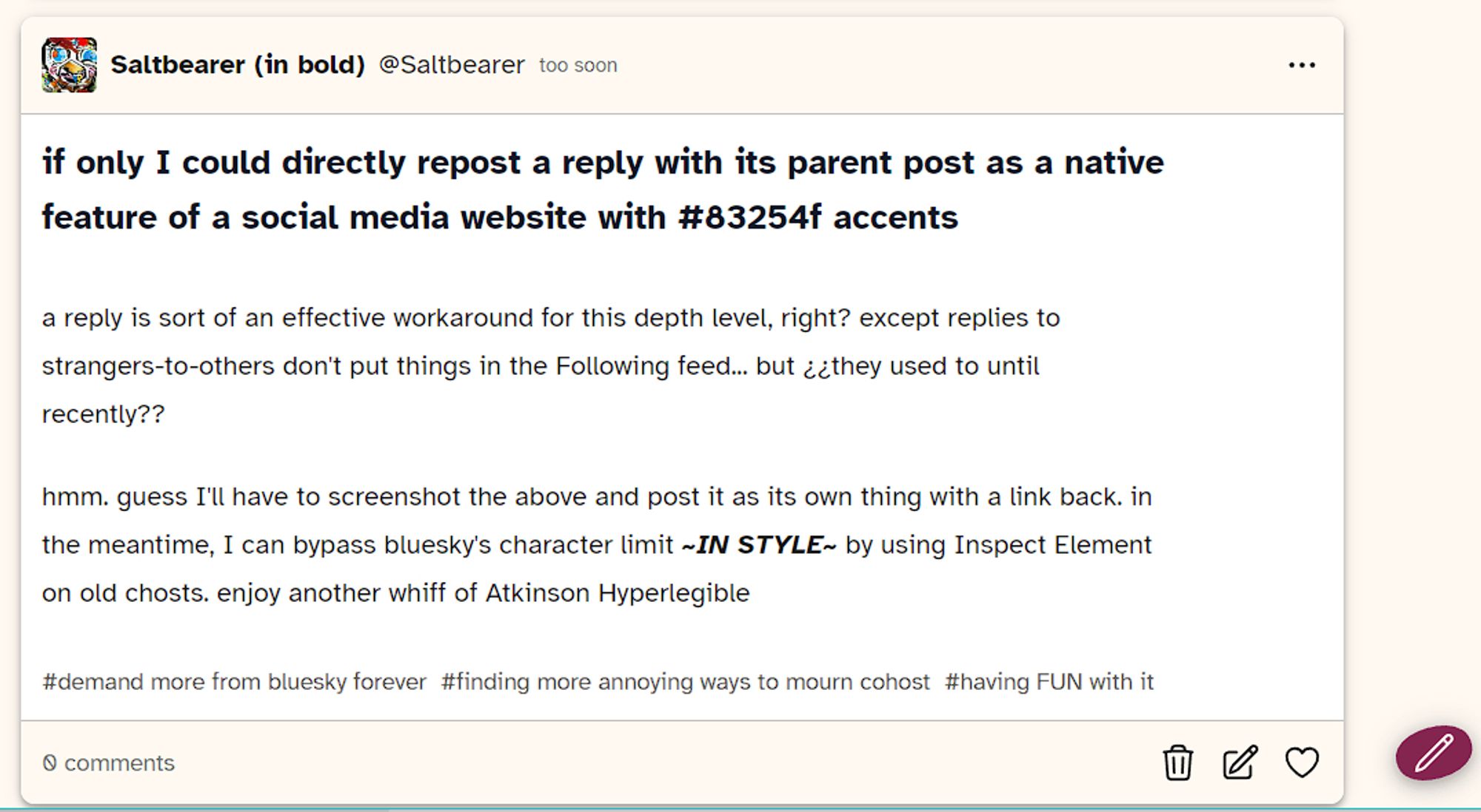 A screenshot of an edited post to the defunct social media site cohost.org

Saltbearer (in bold) @Saltbearer posted too soon

if only I could directly repost a reply with its parent post as a native feature of a social media website with #83254f accents

a reply is sort of an effective workaround for this depth level, right? except replies to strangers-to-others don't put things in the Following feed... but ¿¿they used to until recently??

hmm. guess I'll have to screenshot the above and post it as its own thing with a link back. in the meantime, I can bypass bluesky's character limit ***~IN STYLE~*** by using Inspect Element on old chosts. enjoy another whiff of Atkinson Hyperlegible

#demand more from bluesky forever #finding more annoying ways to mourn cohost #having FUN with it