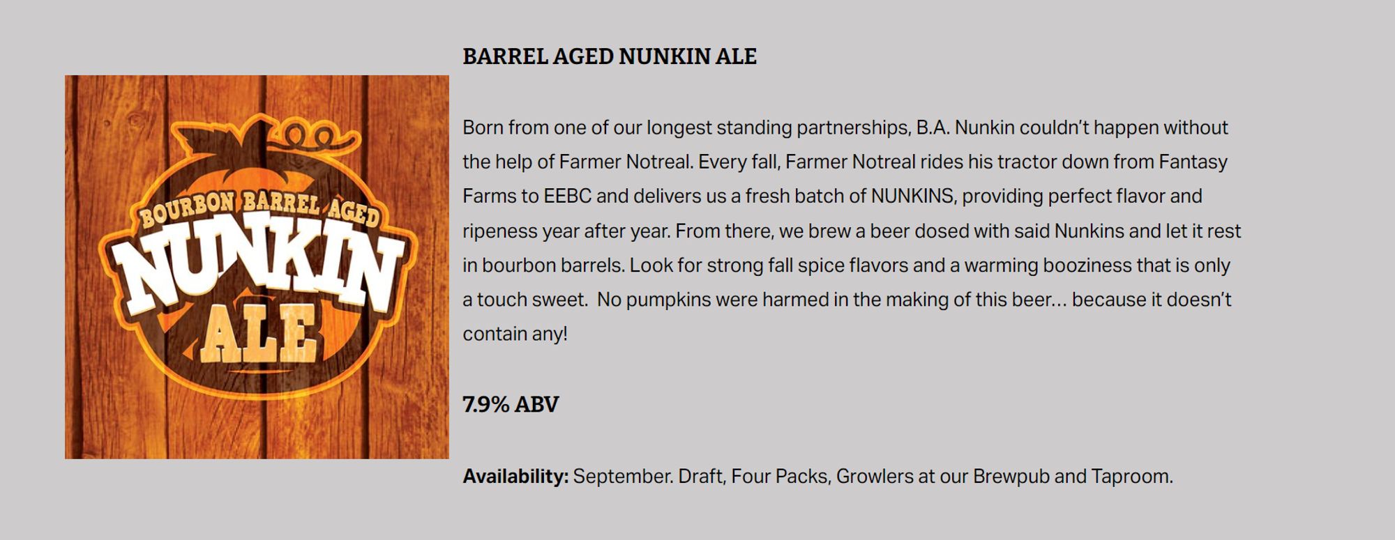 BARREL AGED NUNKIN ALE
Born from one of our longest standing partnerships, B.A. Nunkin couldn’t happen without the help of Farmer Notreal. Every fall, Farmer Notreal rides his tractor down from Fantasy Farms to EEBC and delivers us a fresh batch of NUNKINS, providing perfect flavor and ripeness year after year. From there, we brew a beer dosed with said Nunkins and let it rest in bourbon barrels. Look for strong fall spice flavors and a warming booziness that is only a touch sweet.  No pumpkins were harmed in the making of this beer… because it doesn’t contain any!

7.9% ABV
Availability: September. Draft, Four Packs, Growlers at our Brewpub and Taproom.