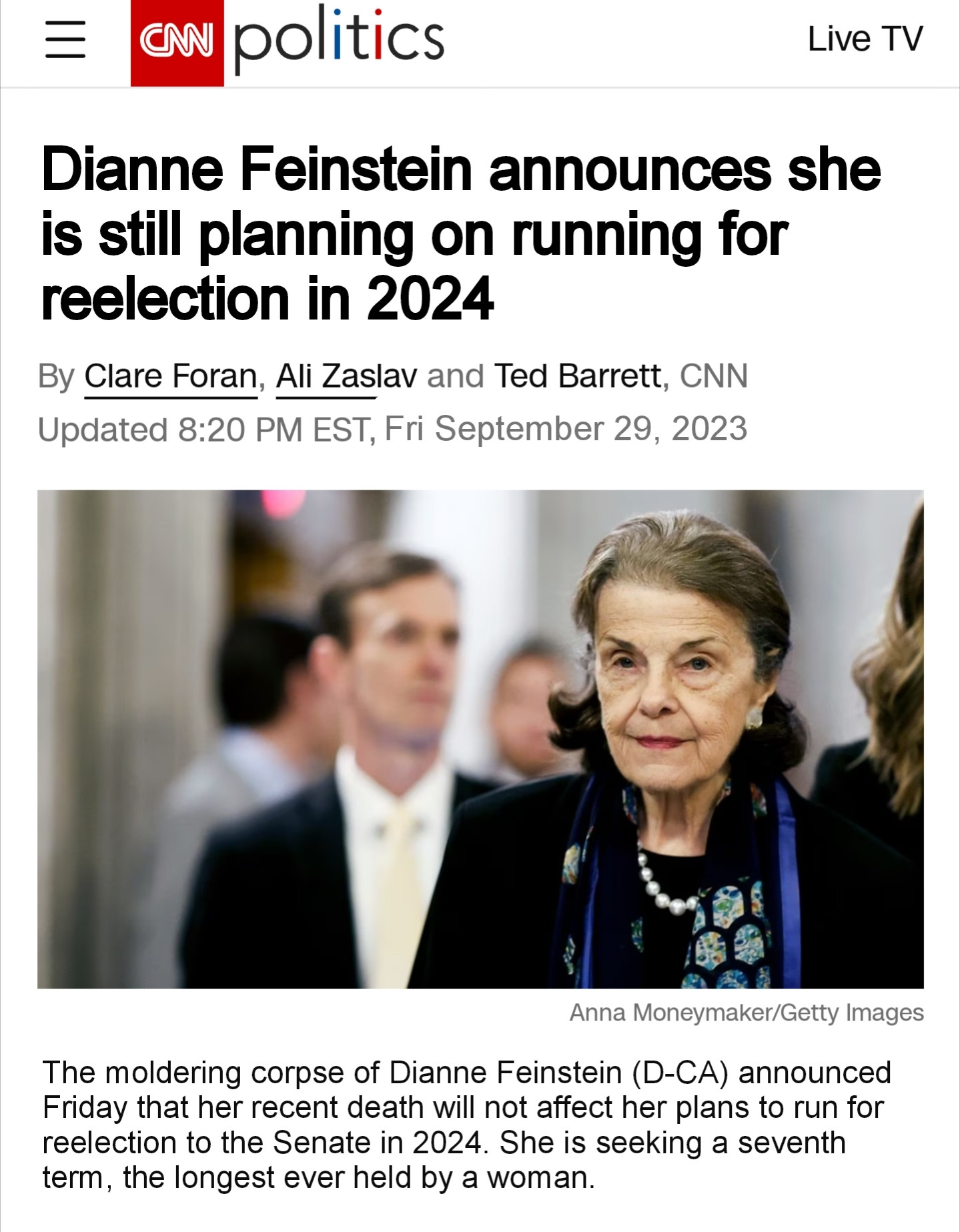 A screenshot from CNN that reads
Dianne Feinstein announces she
reelection in 2024 
By Clare Foran, Ali Zaslav and Ted Barrett, CNN Updated 8:20 PM EST, Fri September 29, 2023
There is a picture of Dianne Feinstein and then the article follows reading:
The moldering corpse of Dianne Feinstein (D-CA) announced Friday that her recent death will not affect her plans to run for reelection to the Senate in 2024. She is seekinga seventh tem, the longest ever held by a woman.