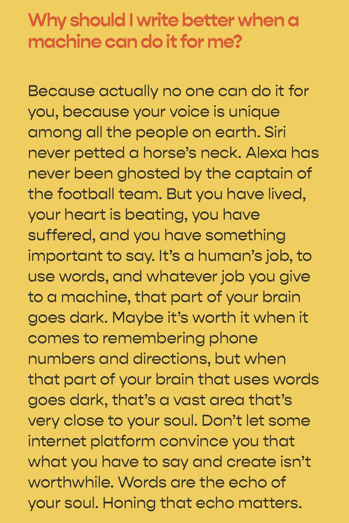 Why should I write better when a machine can do it for me?
Because actually no one can do it for you, because your voice is unique among all the people on earth. Siri never petted a horse's neck. Alexa has never been ghosted by the captain of the football team. But you have lived, your heart is beating, you have suffered, and you have something important to say. It's a human's job, to use words, and whatever job you give to a machine, that part of your brain goes dark. Maybe it's worth it when it comes to remembering phone numbers and directions, but when that part of your brain that uses words goes dark, that's a vast area that's very close to your soul. Don't let some internet platform convince you that what you have to say and create isn't worthwhile. Words are the echo of your soul. Honing that echo matters.
