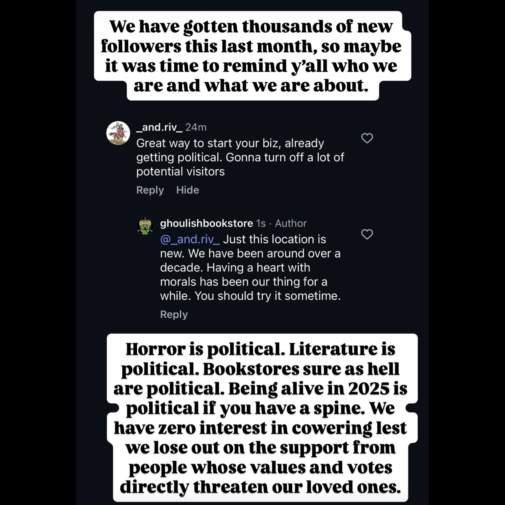 We have gotten thousands of new followers this last month, so maybe it was time to remind y'all who we are and what we are about.
_and.riv_24m
Great way to start your biz, already getting political. Gonna turn off a lot of potential visitors
Reply
Hide
ghoulishbookstore 1s • Author @_and.riv_ Just this location is new. We have been around over a decade. Having a heart with morals has been our thing for a while. You should try it sometime.
Reply
Horror is political. Literature is political. Bookstores sure as hell are political. Being alive in 2025 is
• political if you have a spine. We have zero interest in cowering lest we lose out on the support from people whose values and votes directly threaten our loved ones.