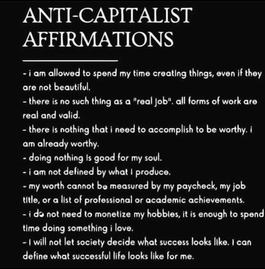 A list of anti-capitalist affirmations
- I am allowed to spend my time creating things, even if they're not beautiful
- There's no such thing as a "real job" - All forms of work are real and valid
- There's nothing that I need to accomplish to be worthy, I'm already worthy.
- Doing nothing is good for my soul
- I am not defined by what I produce
- My worth can't be measured by my paycheck, job, title, or a list of professional/academic achievements
- I do not need to monetize my hobbies, it is enough to spend time doing something I love
- I will not let society decide what success looks like. I can define what successful life looks like for me.