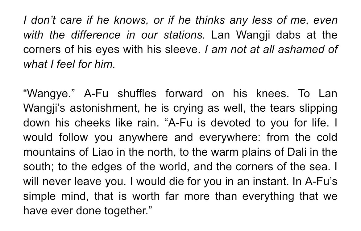 I don’t care if he knows, or if he thinks any less of me, even with the difference in our stations. Lan Wangji dabs at the corners of his eyes with his sleeve. I am not at all ashamed of what I feel for him.

“Wangye.” A-Fu shuffles forward on his knees. To Lan Wangji’s astonishment, he is crying as well, the tears slipping down his cheeks like rain. “A-Fu is devoted to you for life. I would follow you anywhere and everywhere: from the cold mountains of Liao in the north, to the warm plains of Dali in the south; to the edges of the world, and the corners of the sea. I will never leave you. I would die for you in an instant. In A-Fu’s simple mind, that is worth far more than everything that we have ever done together.”