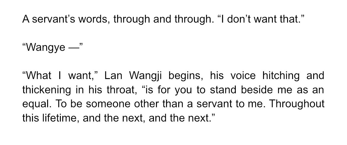 A servant’s words, through and through. “I don’t want that.”

“Wangye —”

“What I want,” Lan Wangji begins, his voice hitching and thickening in his throat, “is for you to stand beside me as an equal. To be someone other than a servant to me. Throughout this lifetime, and the next, and the next.”