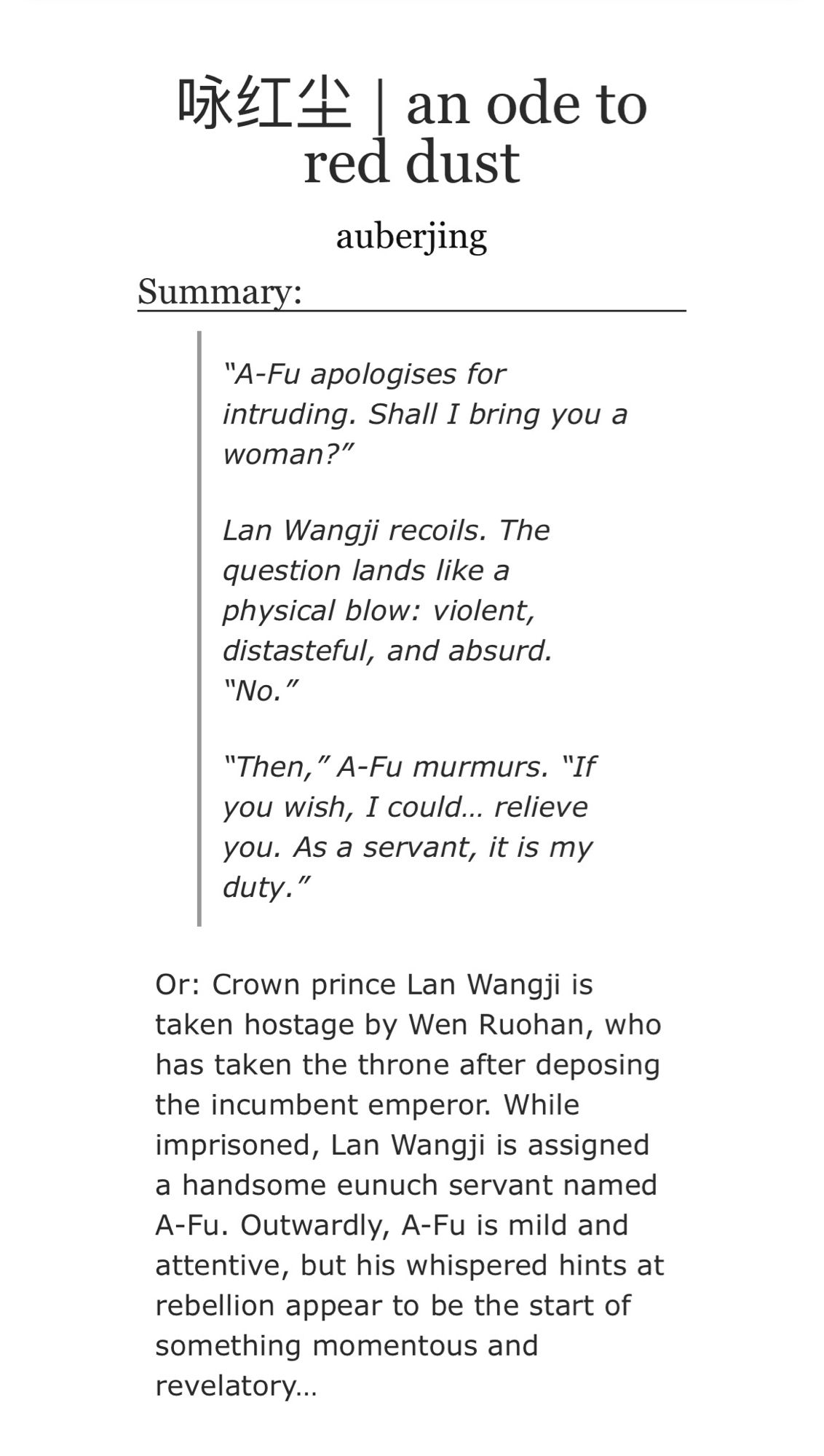 咏红尘 | an ode to red dust
auberjing

Summary:

“A-Fu apologises for intruding. Shall I bring you a woman?”

Lan Wangji recoils. The question lands like a physical blow: violent, distasteful, and absurd. “No.”

“Then,” A-Fu murmurs. “If you wish, I could… relieve you. As a servant, it is my duty.”

Or: Crown prince Lan Wangji is taken hostage by Wen Ruohan, who has taken the throne after deposing the incumbent emperor. While imprisoned, Lan Wangji is assigned a handsome eunuch servant named A-Fu. Outwardly, A-Fu is mild and attentive, but his whispered hints at rebellion appear to be the start of something momentous and revelatory…