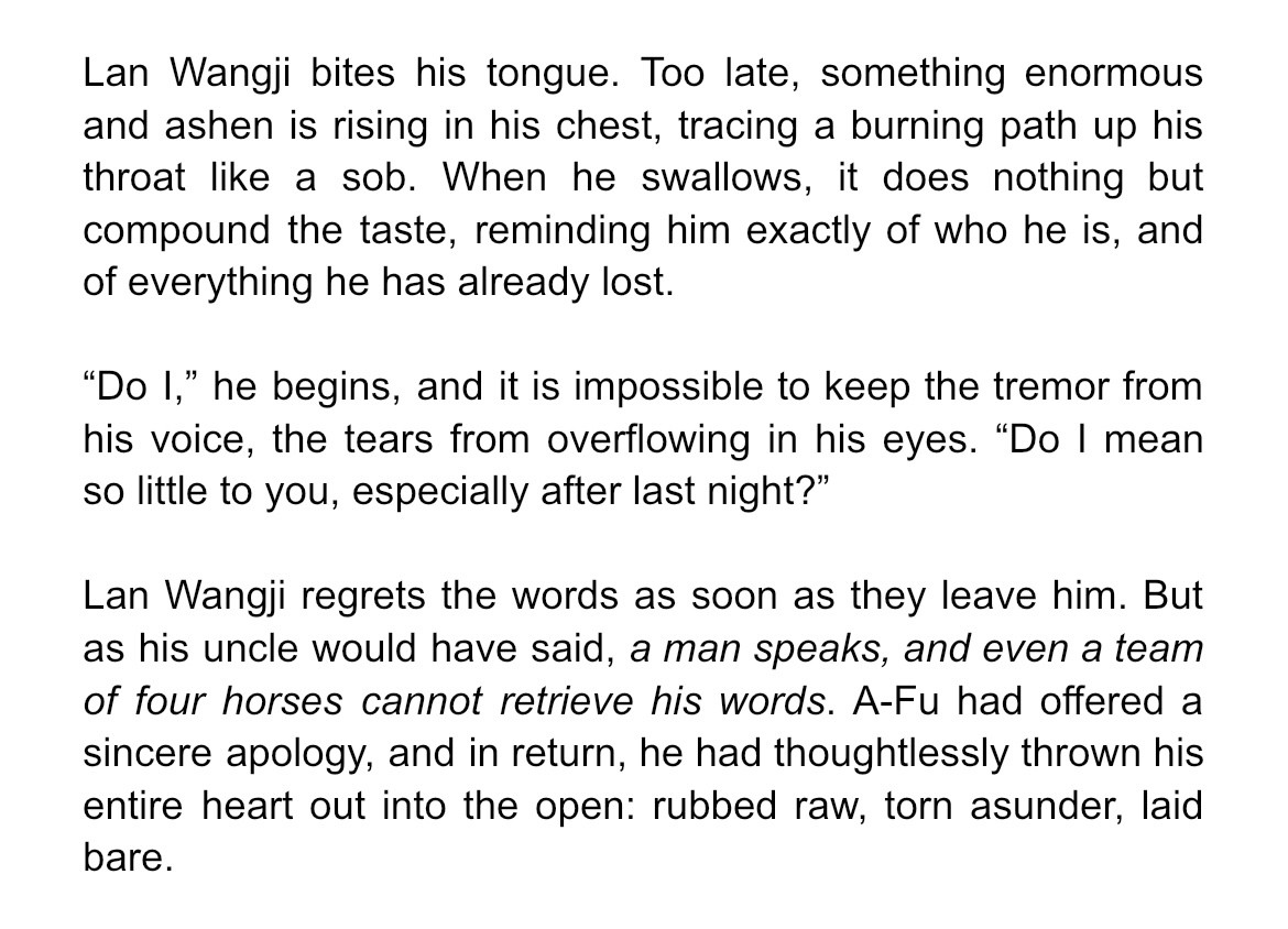 Lan Wangji bites his tongue. Too late, something enormous and ashen is rising in his chest, tracing a burning path up his throat like a sob. When he swallows, it does nothing but compound the taste, reminding him exactly of who he is, and of everything he has already lost.

“Do I,” he begins, and it is impossible to keep the tremor from his voice, the tears from overflowing in his eyes. “Do I mean so little to you, especially after last night?”

Lan Wangji regrets the words as soon as they leave him. But as his uncle would have said, a man speaks, and even a team of four horses cannot retrieve his words. A-Fu had offered a sincere apology, and in return, he had thoughtlessly thrown his entire heart out into the open: rubbed raw, torn asunder, laid bare.