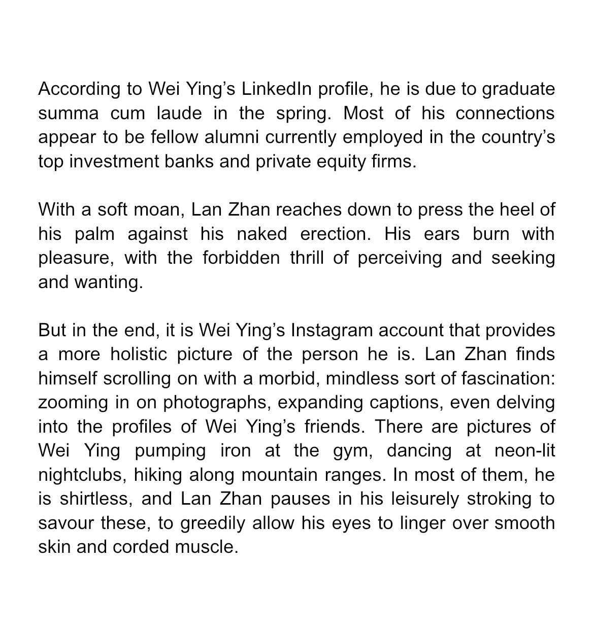 According to Wei Ying’s LinkedIn profile, he is due to graduate summa cum laude in the spring. Most of his connections appear to be fellow alumni currently employed in the country’s top investment banks and private equity firms.

With a soft moan, Lan Zhan reaches down to press the heel of his palm against his naked erection. His ears burn with pleasure, with the forbidden thrill of perceiving and seeking and wanting.

But it is Wei Ying’s Instagram account that provides a more holistic picture of the person he is. Lan Zhan finds himself scrolling on with a morbid, mindless sort of fascination: zooming in on photographs, expanding captions, even delving into the profiles of Wei Ying’s friends. There are pictures of Wei Ying pumping iron at the gym, dancing at neon-lit nightclubs, hiking along mountain ranges. In most of them, he is shirtless, and Lan Zhan pauses in his leisurely stroking to savour these, to greedily allow his eyes to linger over smooth skin and corded muscle.