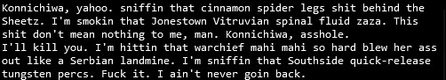 text that reads "Konnichiwa, yahoo. sniffin that cinnamon spider legs shit behind the Sheetz. I'm smokin that Jonestown Vitruvian spinal fluid zaza. This shit don't mean nothing to me, man. Konnichiwa, asshole.
I'll kill you. I'm hittin that warchief mahi mahi so hard blew her ass out like a Serbian landmine. I'm sniffin that Southside quick-release tungsten percs. Fuck it. I ain't never goin back."