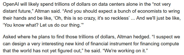 snippet from article that reads "OpenAI will likely spend trillions of dollars on data centers alone in the “not very distant future,” Altman said. “And you should expect a bunch of economists to wring their hands and be like, ‘Oh, this is so crazy, it's so reckless’ ... And we'll just be like, ‘You know what? Let us do our thing.’”

Asked where he plans to find those trillions of dollars, Altman hedged. “I suspect we can design a very interesting new kind of financial instrument for financing compute that the world has not yet figured out,” he said. “We're working on it.”