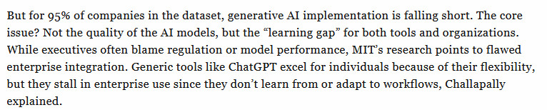 Text from the article: But for 95% of companies in the dataset, generative AI implementation is falling short. The core issue? Not the quality of the AI models, but the “learning gap” for both tools and organizations. While executives often blame regulation or model performance, MIT’s research points to flawed enterprise integration. Generic tools like ChatGPT excel for individuals because of their flexibility, but they stall in enterprise use since they don’t learn from or adapt to workflows, Challapally explained.
