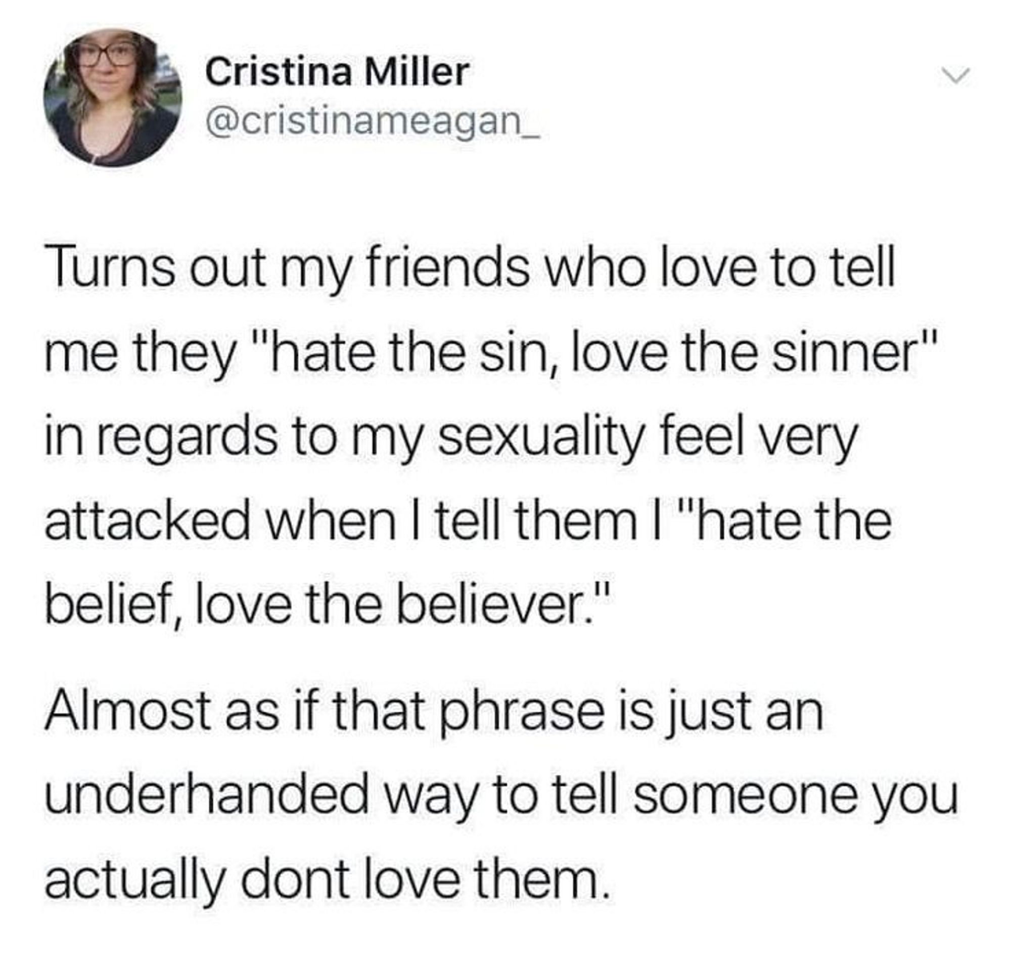 A tweet from @cristinameagan_ reading

Turns out my friends whop love to tell me they "hate the sin, love the sinner" in regards to my sexuality feel very attacked when I tell them I "hate the belief, love the believer" [paragraph break] Almost as if that phrase is just an underhanded way to tell someone you actually dont love them.