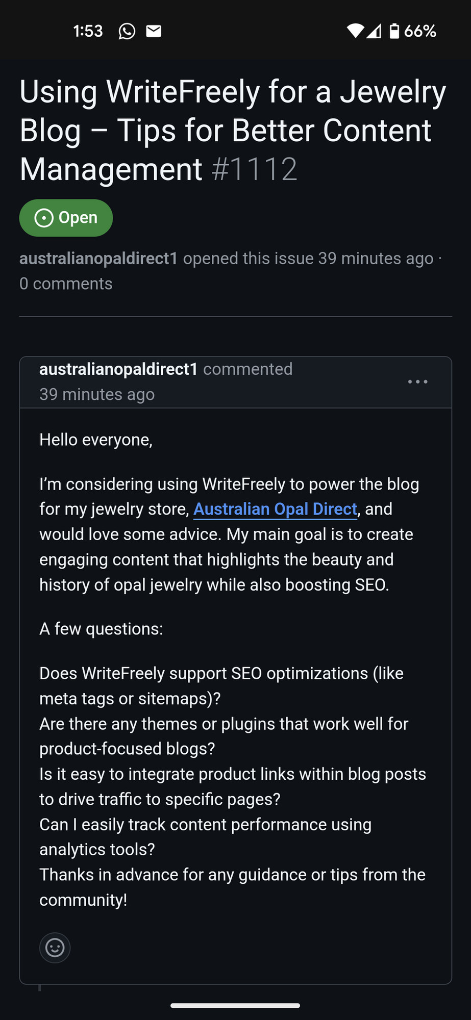 A WriteFreely Github issie: "Hello everyone,

I’m considering using WriteFreely to power the blog for my jewelry store, Australian Opal Direct (linking to their site), and would love some advice. My main goal is to create engaging content that highlights the beauty and history of opal jewelry while also boosting SEO.

A few questions:

Does WriteFreely support SEO optimizations (like meta tags or sitemaps)?
Are there any themes or plugins that work well for product-focused blogs?
Is it easy to integrate product links within blog posts to drive traffic to specific pages?
Can I easily track content performance using analytics tools?
Thanks in advance for any guidance or tips from the community!"