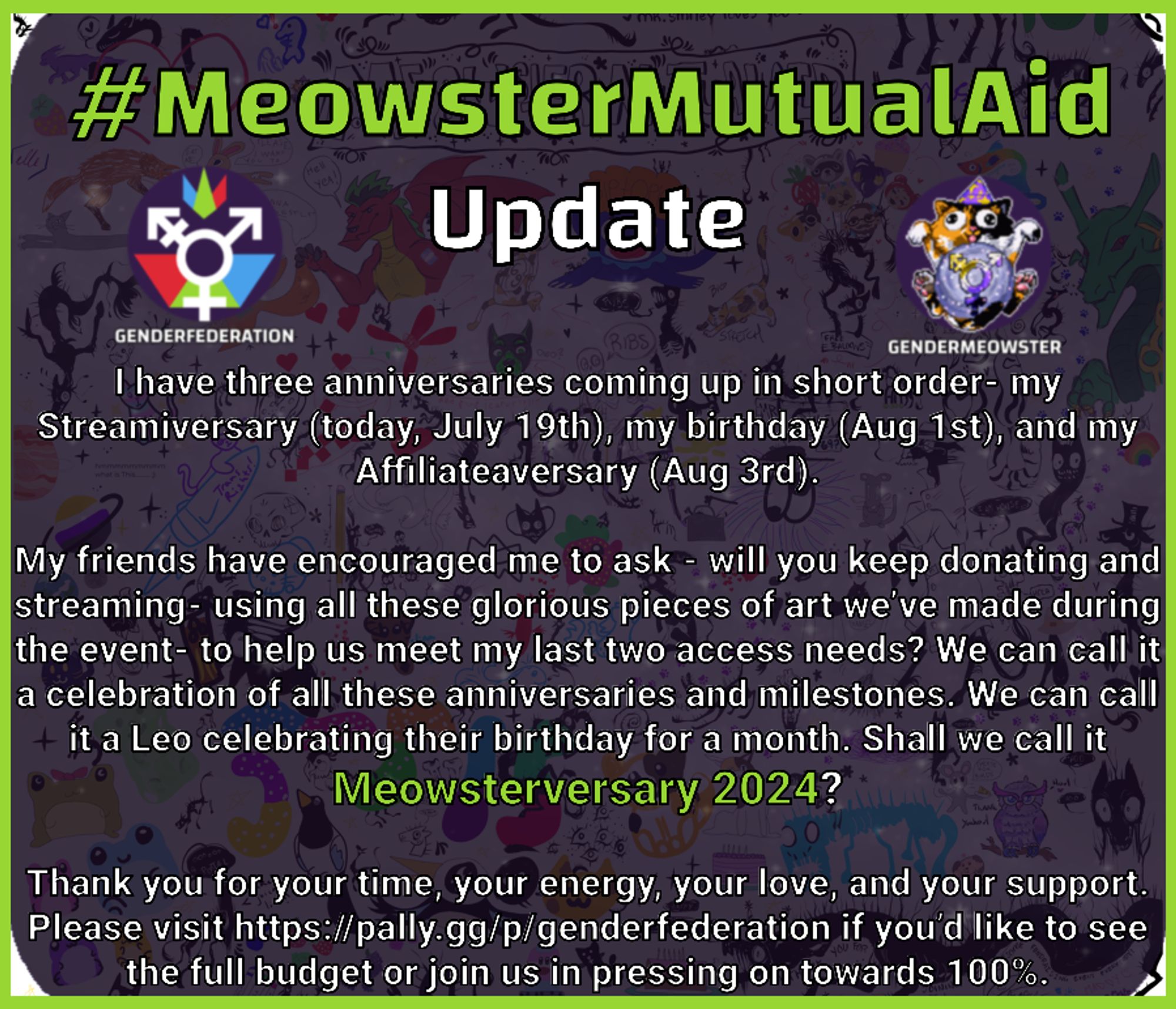 #MeowsterMutualAid Update I have three anniversaries coming up in short order - my Streamiversary (today, July 19th), my birthday (Aug 1st), and my Affiliateaversary (Aug 3rd).   My friends have encouraged me to ask - will you keep donating and streaming- using all these glorious pieces of art we’ve made during the event- to help us meet my last two access needs? We can call it a celebration of all of these anniversaries and milestones. We can call it a Leo celebrating their birthday for a month. Shall we call it Meowsterversary 2024?  Thank you for your time, your energy, your love, and your support. Please visit https://pally.gg/p/genderfederation if you’d like to see the full budget or join us in pressing on towards 100%.