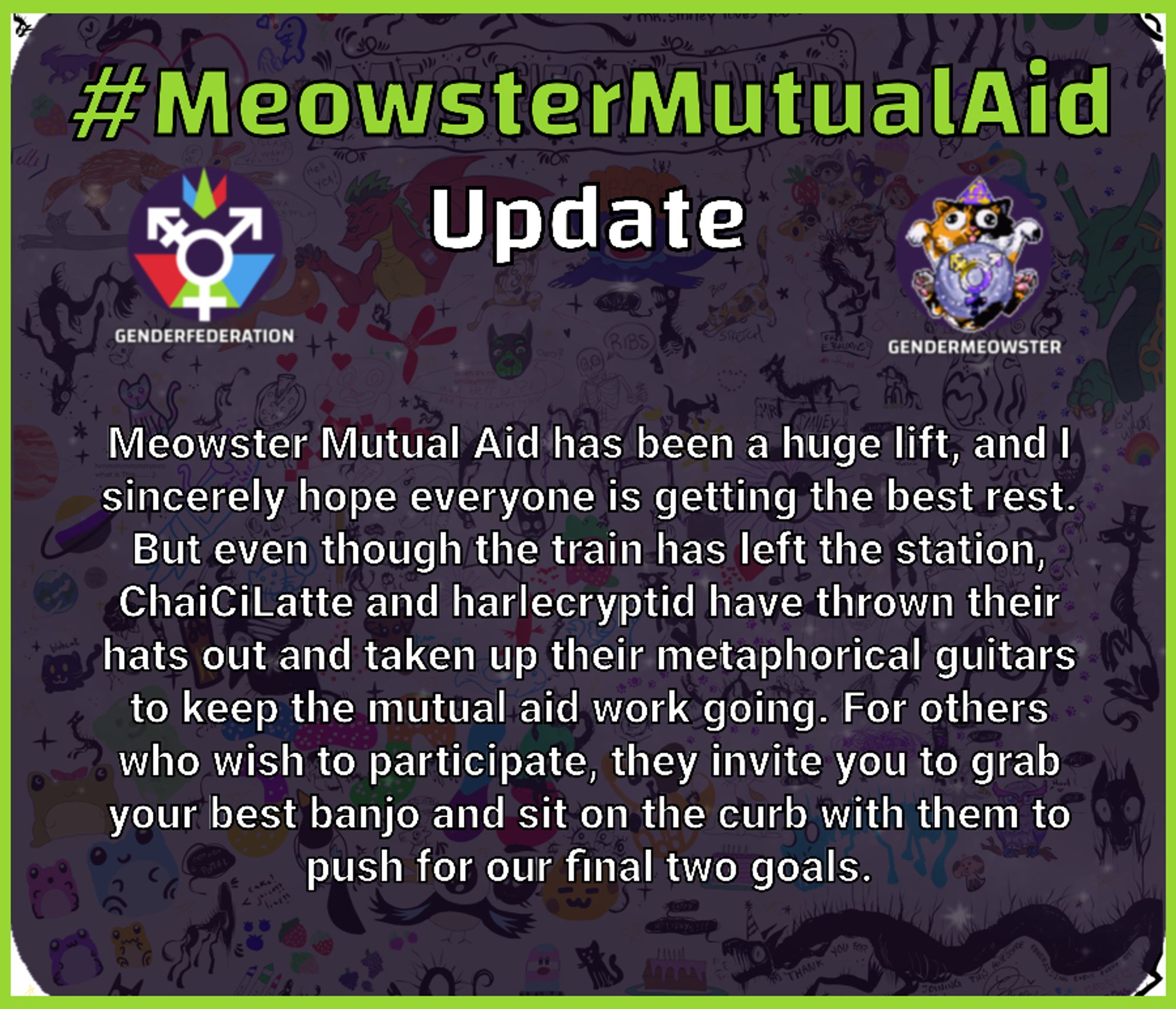 #MeowsterMutualAid Update Meowster Mutual Aid has been a huge lift, and I sincerely hope everyone is getting the best rest. But even though the train has left the station, ChaiCiLatte and harlecryptid have thrown their hats out and taken up their metaphorical guitars to keep the mutual aid work going. For others who wish to participate, they invite you to grab your best banjo and sit on the curb with them to push for our final two goals.