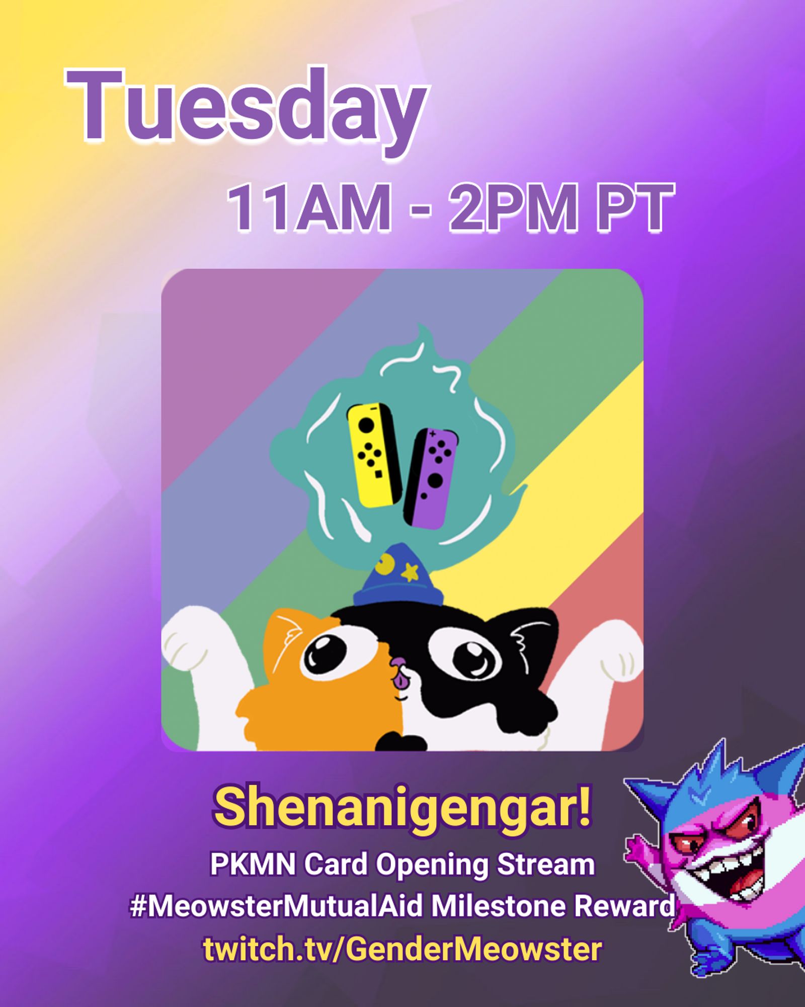 GenderMeowster yaycat logo features center with nonbinary pride joycons floating about its head. The inner image background is rainbow. A Gengar designed in the transgender flag colors waves from the bottom right of the image. Text reads: "Tuesday 11 am-2 pm PT Shenanigengar! PKMN Card opening Stream # Meowster Mutual Aid Milestone Reward twitch dot tv slash Gender Meowster"on a nonbinary background.