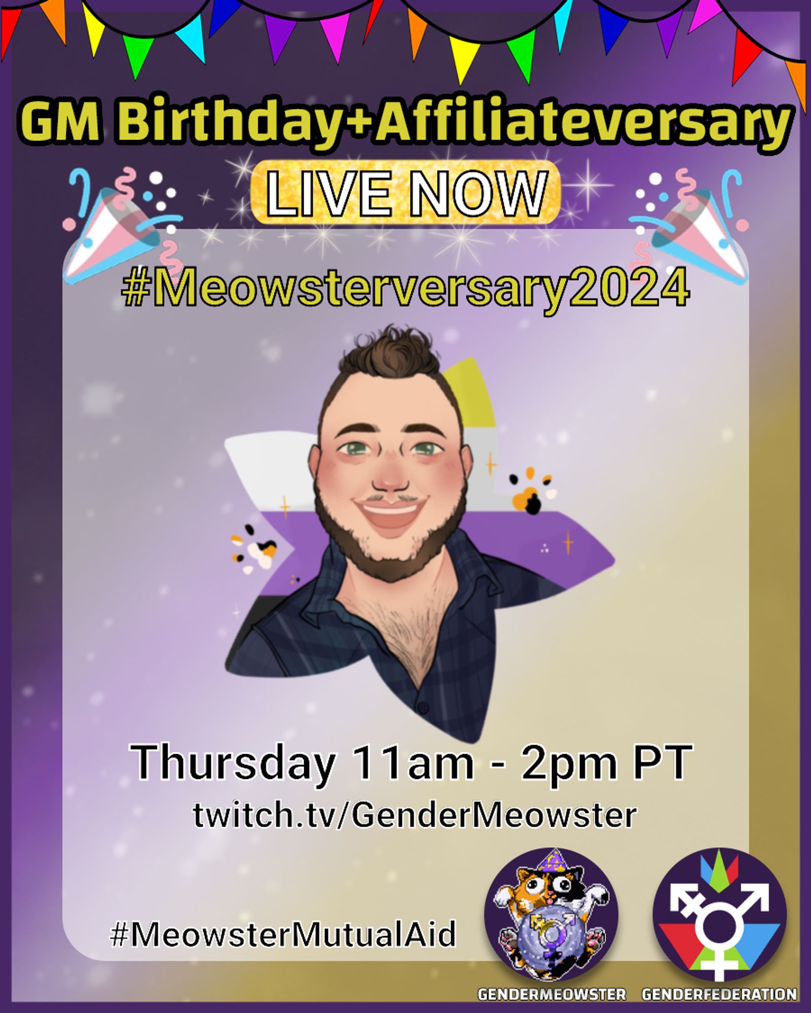 The background is a nonbinary gradient of yellow, white, purple, and black. The gradient has an overlay of sparkling stars, and a narrow purple border. The central foreground features a cartoon portrait of GenderMeowster (they/them), a white nonbinary transmasc person with green eyes, brown hair styled in a mohawk, a full beard, a blue flannel shirt, and chest hair. They are smiling brightly with calico paw prints around their face. The background of the portrait is a nonbinary flag in a star cutout. Features the calico cat with wizard hat logo for GenderMeowster, and the transgender symbol logo for GenderFederation at the bottom right corner. The text sits between two trans flag colored cones with confetti, and reads: GM Birthday + Affiliate versary, LIVE NOW; # Meowster versary 2024; Thursday 11am - 2pm PT twitch dot tv slash Gender Meowster; # Meowster Mutual Aid.