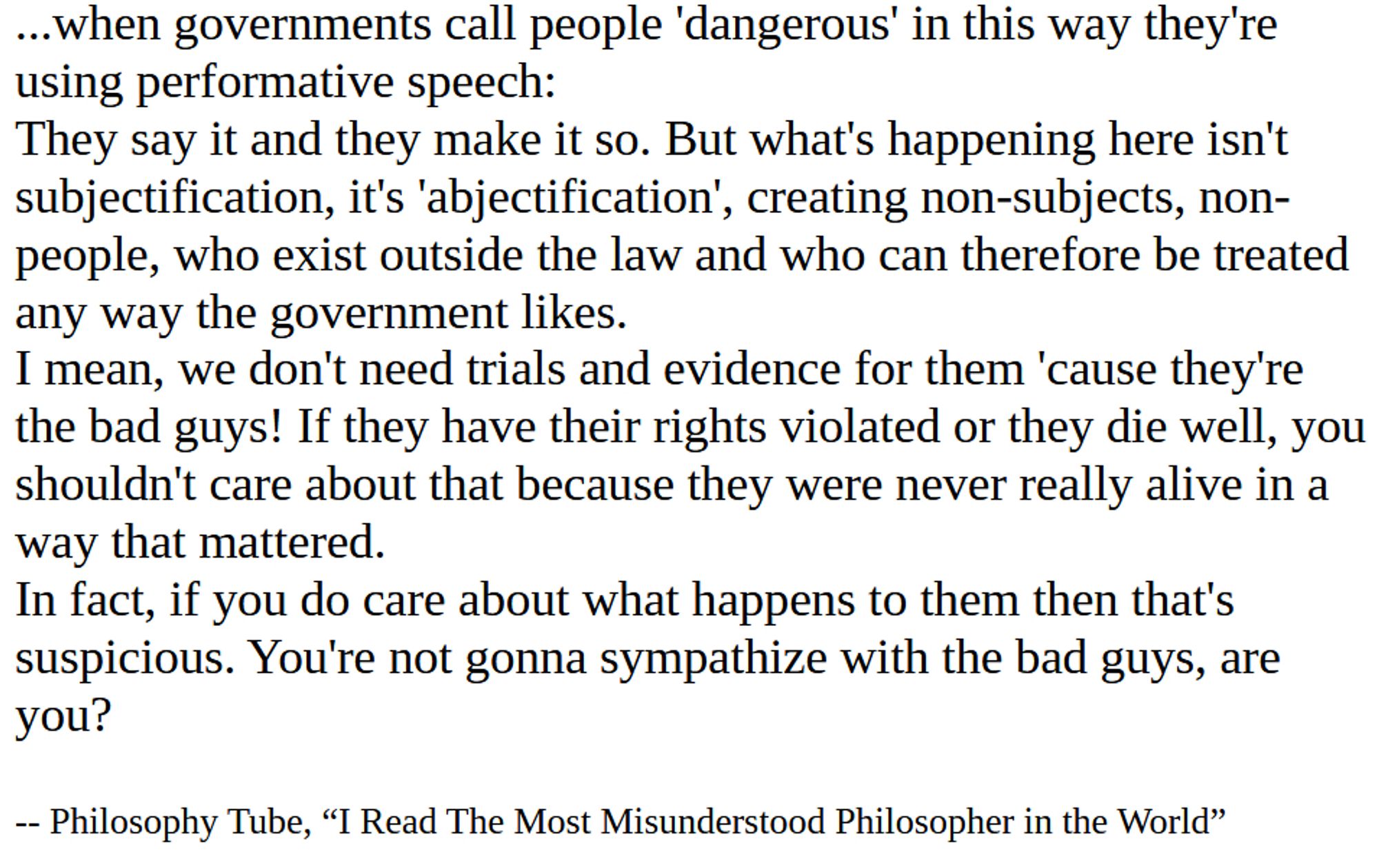 ...when governments call people 'dangerous' in this way they're using performative speech:
They say it and they make it so. But what's happening here isn't subjectification, it's 'abjectification', creating non-subjects, non-people, who exist outside the law and who can therefore be treated any way the government likes.
I mean, we don't need trials and evidence for them 'cause they're the bad guys! If they have their rights violated or they die well, you shouldn't care about that because they were never really alive in a way that mattered. 
In fact, if you do care about what happens to them then that's suspicious. You're not gonna sympathize with the bad guys, are you?

-- Philosophy Tube, “I Read The Most Misunderstood Philosopher in the World”