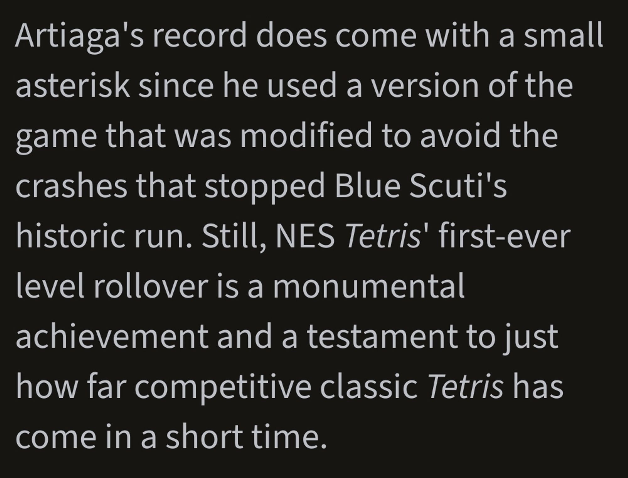 Artiaga's record does come with a small asterisk since he used a version of the game that was modified to avoid the crashes that stopped Blue Scuti's historic run. Still, NES Tetris' first-ever level rollover is a monumental achievement and a testament to just how far competitive classic Tetris has come in a short time.