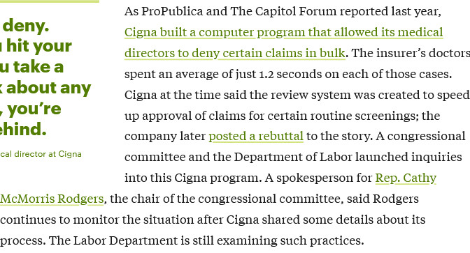 As ProPublica and The Capitol Forum reported last year, Cigna built a computer program that allowed its medical directors to deny certain claims in bulk. The insurer's doctors spent an average of just 1.2 seconds on each of those cases. Cigna at the time said the review system was created to speed up approval of claims for certain routine screenings; the company later posted a rebuttal to the story. A congressional committee and the Department of Labor launched inquirities into this Cigna program. A spokeperson for Rep. Cathy McMorris Rodgers, the chair of the congressional committee, said Rodgers continues to monitor the situation after Cigna shared some details about its process. The Labor Department is still examining such practices.