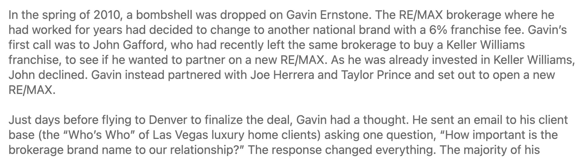 In the spring of 2010, a bombshell was dropped on Gavin Ernstone. The RE/MAX brokerage where he had worked for years had decided to change to another national brand with a 6% franchise fee. Gavin’s first call was to John Gafford, who had recently left the same brokerage to buy a Keller Williams franchise, to see if he wanted to partner on a new RE/MAX. As he was already invested in Keller Williams, John declined. Gavin instead partnered with Joe Herrera and Taylor Prince and set out to open a new RE/MAX.

Just days before flying to Denver to finalize the deal, Gavin had a thought. He sent an email to his client base (the “Who’s Who” of Las Vegas luxury home clients) asking one question, “How important is the brokerage brand name to our relationship?” The response changed everything. The majority of his