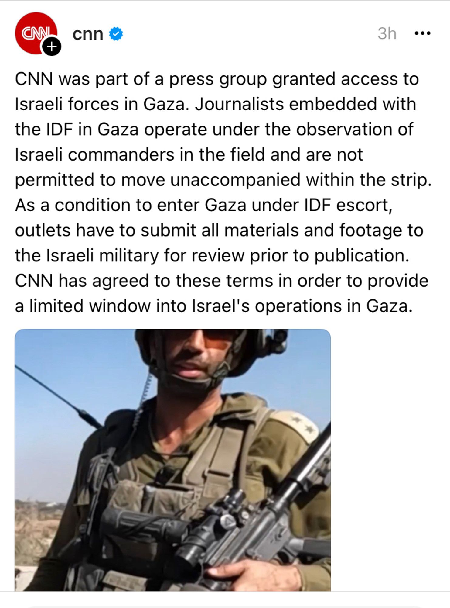 Photo shows a screenshot from the CNN account on Threads that reads: CNN was part of a press group granted access to Israeli forces in Gaza. Journalists embedded with the IDF in Gaza operate under the observation of Israelis commanders in the field and are not permitted to move unaccompanied within the strip. As a condition to enter Gaza under IDF escort, outlets have to submit all materials and footage to the Israeli military for review prior to publication. CNN has agreed to these terms in order to provide a limited window into Israel’s operations in Gaza.